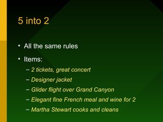 5 into 2

• All the same rules
• Items:
  – 2 tickets, great concert
  – Designer jacket
  – Glider flight over Grand Canyon
  – Elegant fine French meal and wine for 2
  – Martha Stewart cooks and cleans
 