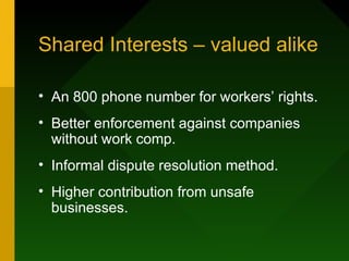 Shared Interests – valued alike

• An 800 phone number for workers’ rights.
• Better enforcement against companies
  without work comp.
• Informal dispute resolution method.
• Higher contribution from unsafe
  businesses.
 