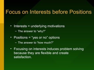Focus on Interests before Positions

 • Interests = underlying motivations
    – The answer to “why?”

 • Positions = “yes or no” options
    – The answer to “how much?”

 • Focusing on interests induces problem solving
   because they are flexible and create
   satisfaction.
 