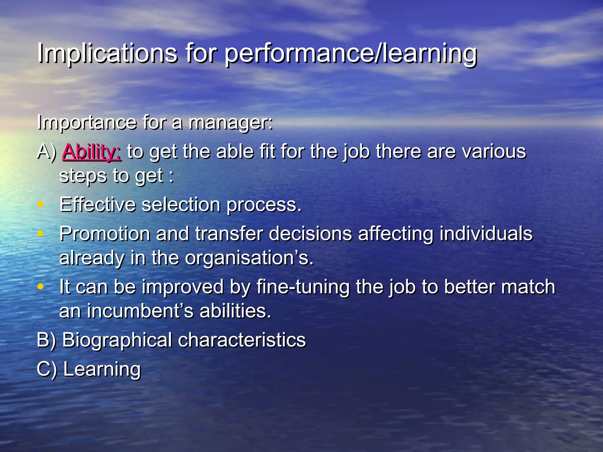 Implications for performance/learning
Importance for a manager:
A) Ability: to get the able fit for the job there are various
steps to get :
• Effective selection process.
• Promotion and transfer decisions affecting individuals
already in the organisation’s.
• It can be improved by fine-tuning the job to better match
an incumbent’s abilities.
B) Biographical characteristics
C) Learning

 