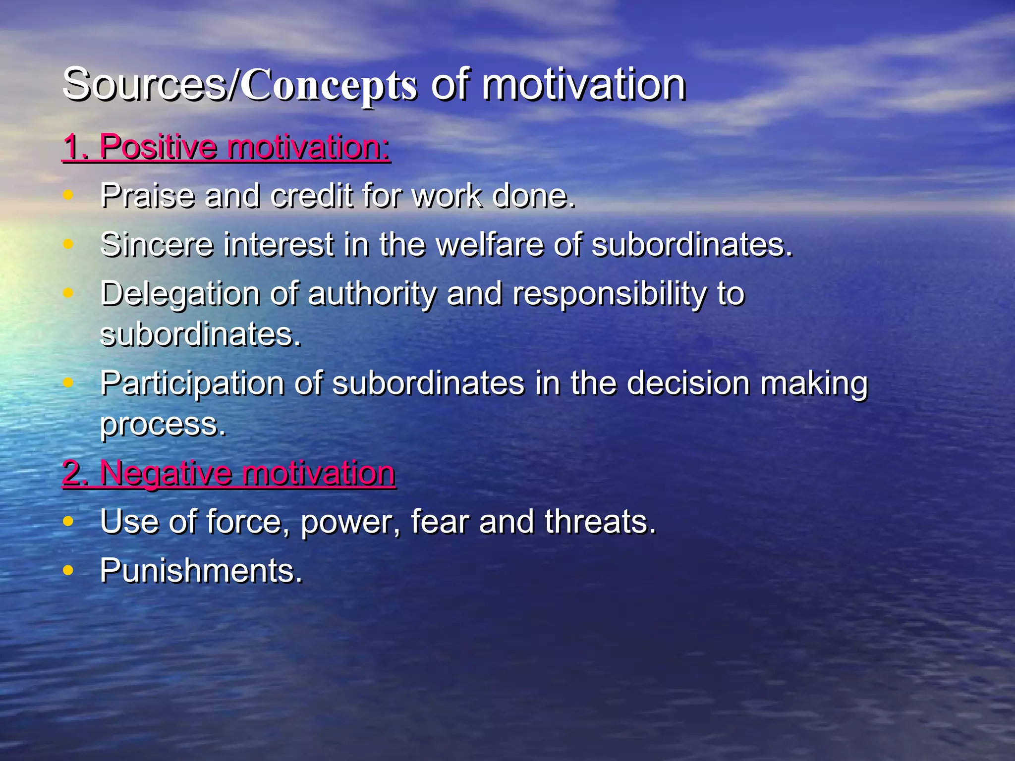 Sources/Concepts of motivation
1. Positive motivation:
• Praise and credit for work done.
• Sincere interest in the welfare of subordinates.
• Delegation of authority and responsibility to
subordinates.
• Participation of subordinates in the decision making
process.
2. Negative motivation
• Use of force, power, fear and threats.
• Punishments.

 