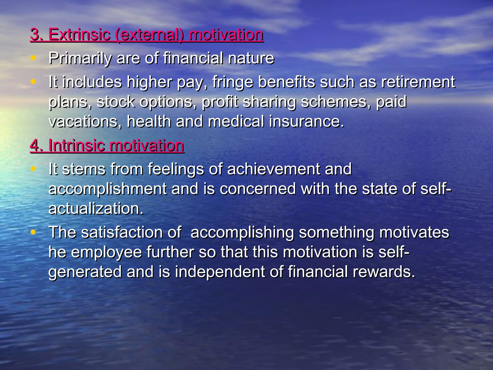 3. Extrinsic (external) motivation
• Primarily are of financial nature
• It includes higher pay, fringe benefits such as retirement
plans, stock options, profit sharing schemes, paid
vacations, health and medical insurance.
4. Intrinsic motivation
• It stems from feelings of achievement and
accomplishment and is concerned with the state of selfactualization.
• The satisfaction of accomplishing something motivates
he employee further so that this motivation is selfgenerated and is independent of financial rewards.

 