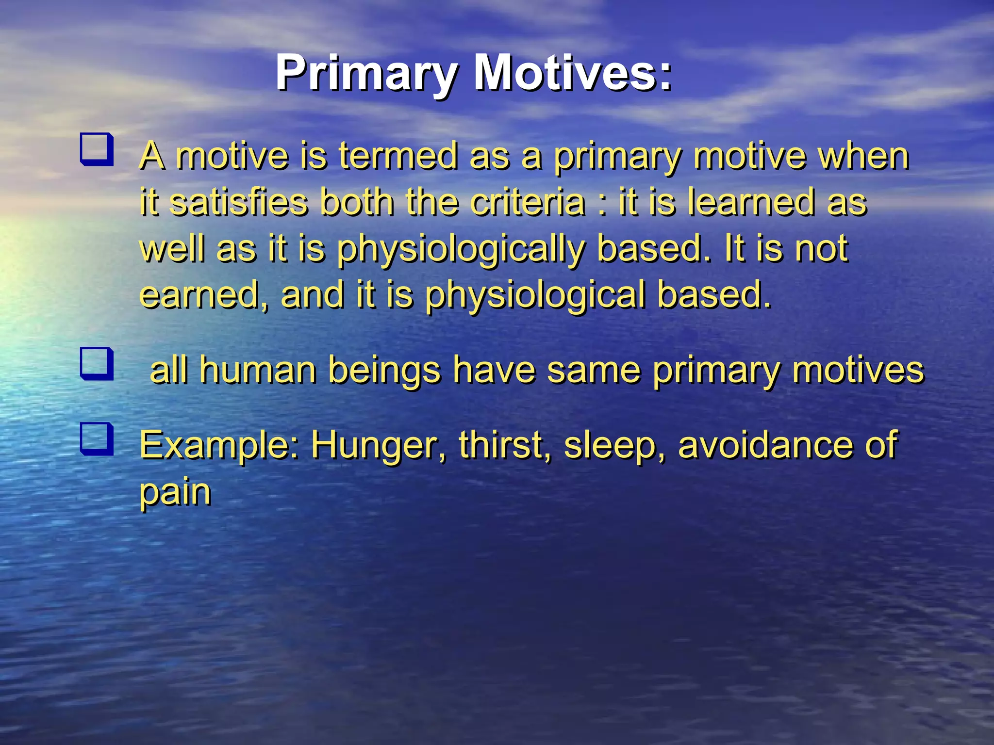 Primary Motives:
 A motive is termed as a primary motive when
it satisfies both the criteria : it is learned as
well as it is physiologically based. It is not
earned, and it is physiological based.

 all human beings have same primary motives
 Example: Hunger, thirst, sleep, avoidance of
pain

 