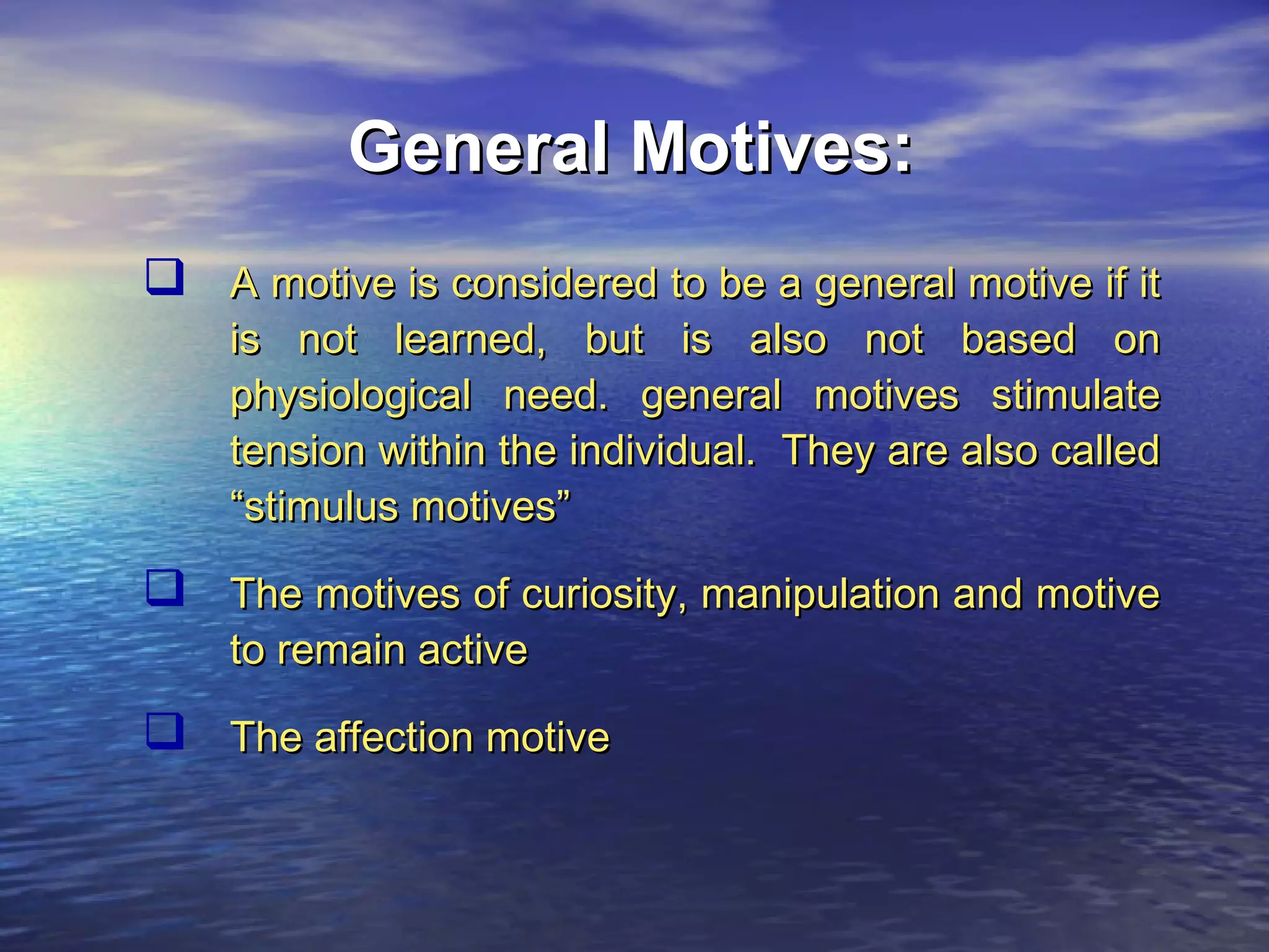 General Motives:
 A motive is considered to be a general motive if it

is not learned, but is also not based on
physiological need. general motives stimulate
tension within the individual. They are also called
“stimulus motives”

 The motives of curiosity, manipulation and motive
to remain active

 The affection motive

 