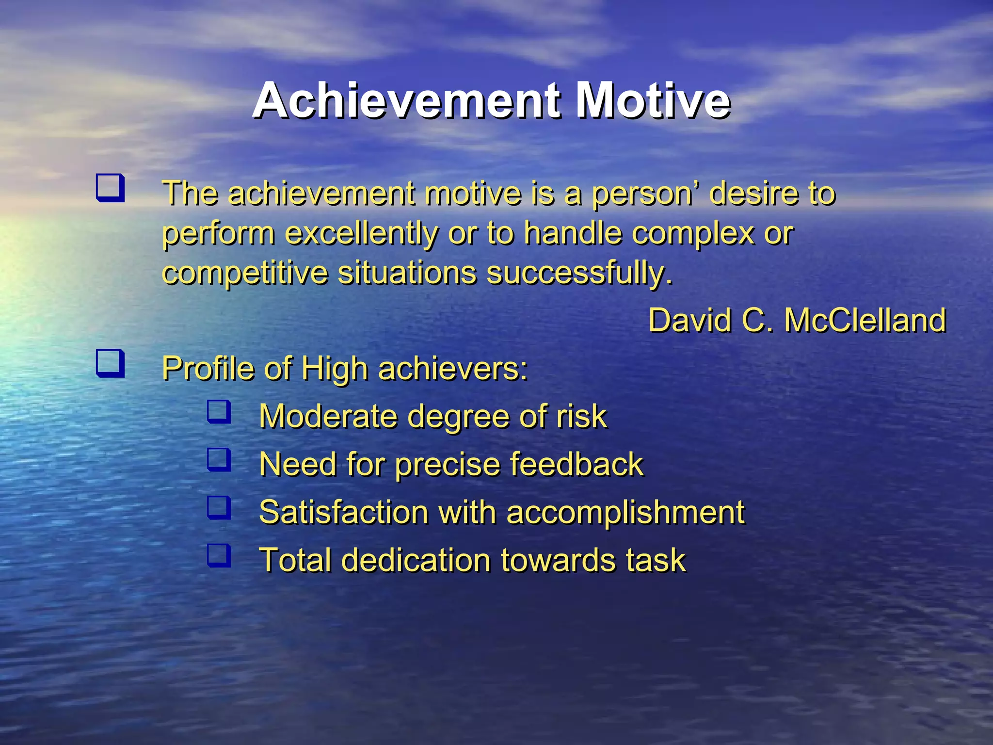 Achievement Motive
 The achievement motive is a person’ desire to



perform excellently or to handle complex or
competitive situations successfully.
David C. McClelland
Profile of High achievers:
 Moderate degree of risk
 Need for precise feedback
 Satisfaction with accomplishment
 Total dedication towards task

 
