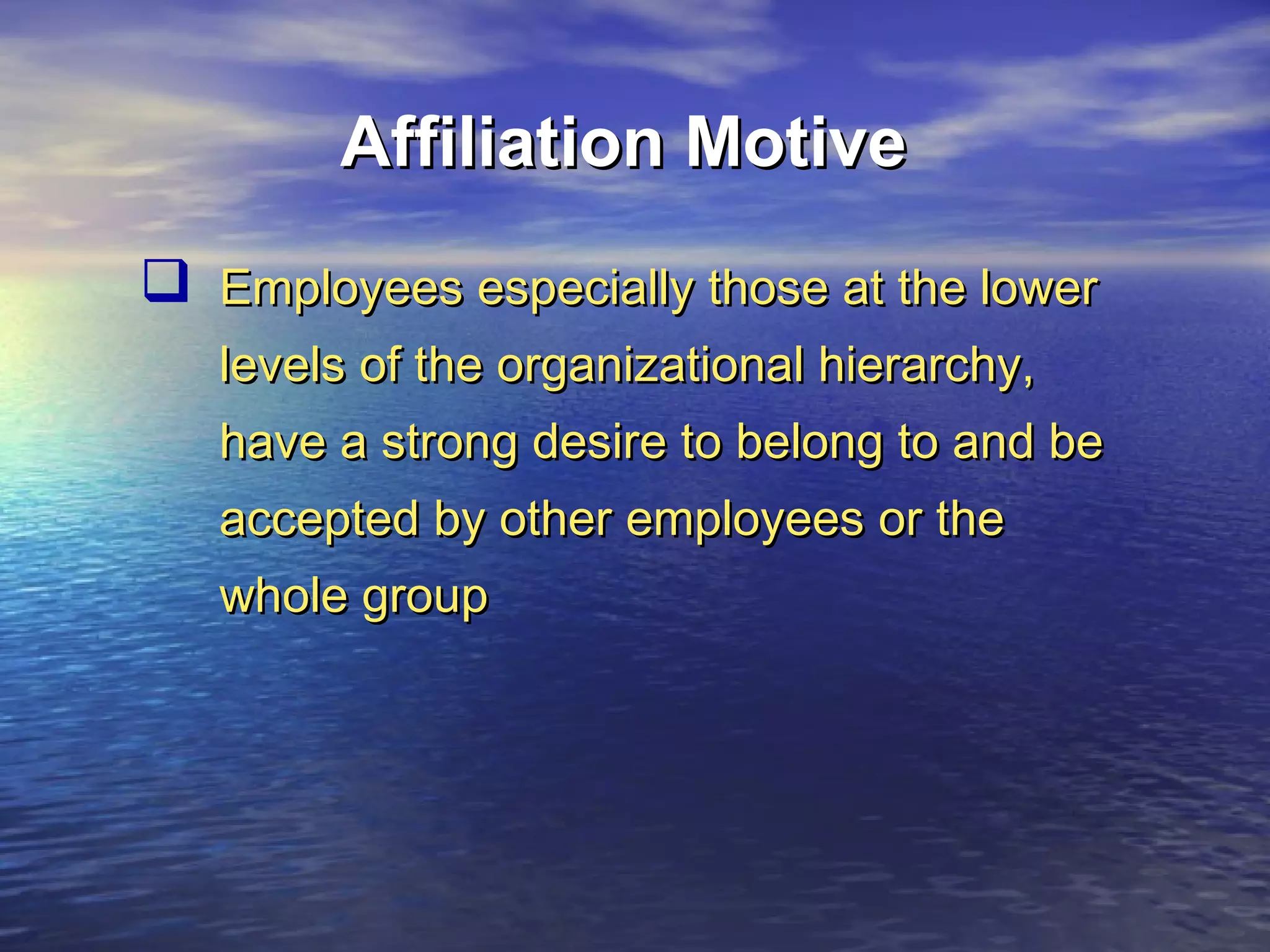Affiliation Motive
 Employees especially those at the lower
levels of the organizational hierarchy,
have a strong desire to belong to and be
accepted by other employees or the
whole group

 