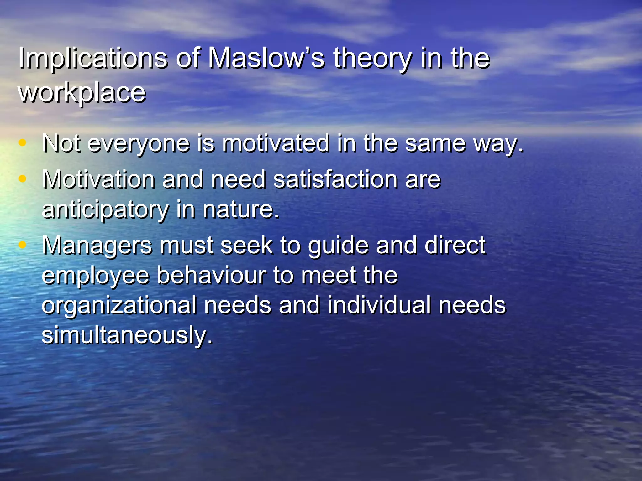Implications of Maslow’s theory in the
workplace

• Not everyone is motivated in the same way.
• Motivation and need satisfaction are
•

anticipatory in nature.
Managers must seek to guide and direct
employee behaviour to meet the
organizational needs and individual needs
simultaneously.

 