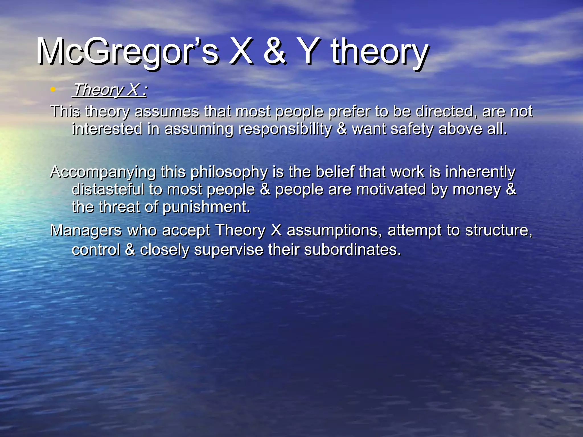 McGregor’s X & Y theory
• Theory X :

This theory assumes that most people prefer to be directed, are not
interested in assuming responsibility & want safety above all.
Accompanying this philosophy is the belief that work is inherently
distasteful to most people & people are motivated by money &
the threat of punishment.
Managers who accept Theory X assumptions, attempt to structure,
control & closely supervise their subordinates.

 