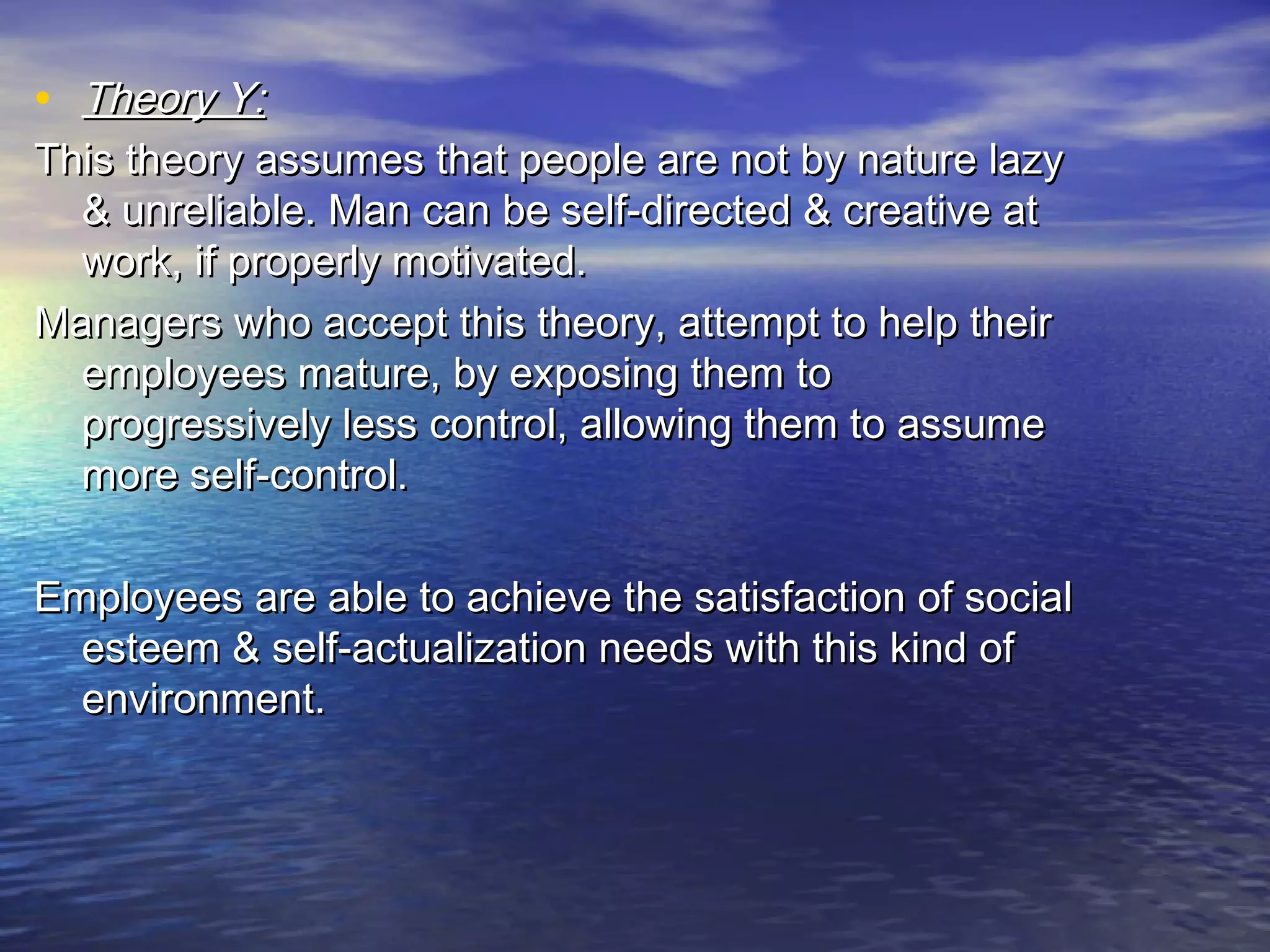 • Theory Y:

This theory assumes that people are not by nature lazy
& unreliable. Man can be self-directed & creative at
work, if properly motivated.
Managers who accept this theory, attempt to help their
employees mature, by exposing them to
progressively less control, allowing them to assume
more self-control.
Employees are able to achieve the satisfaction of social
esteem & self-actualization needs with this kind of
environment.

 