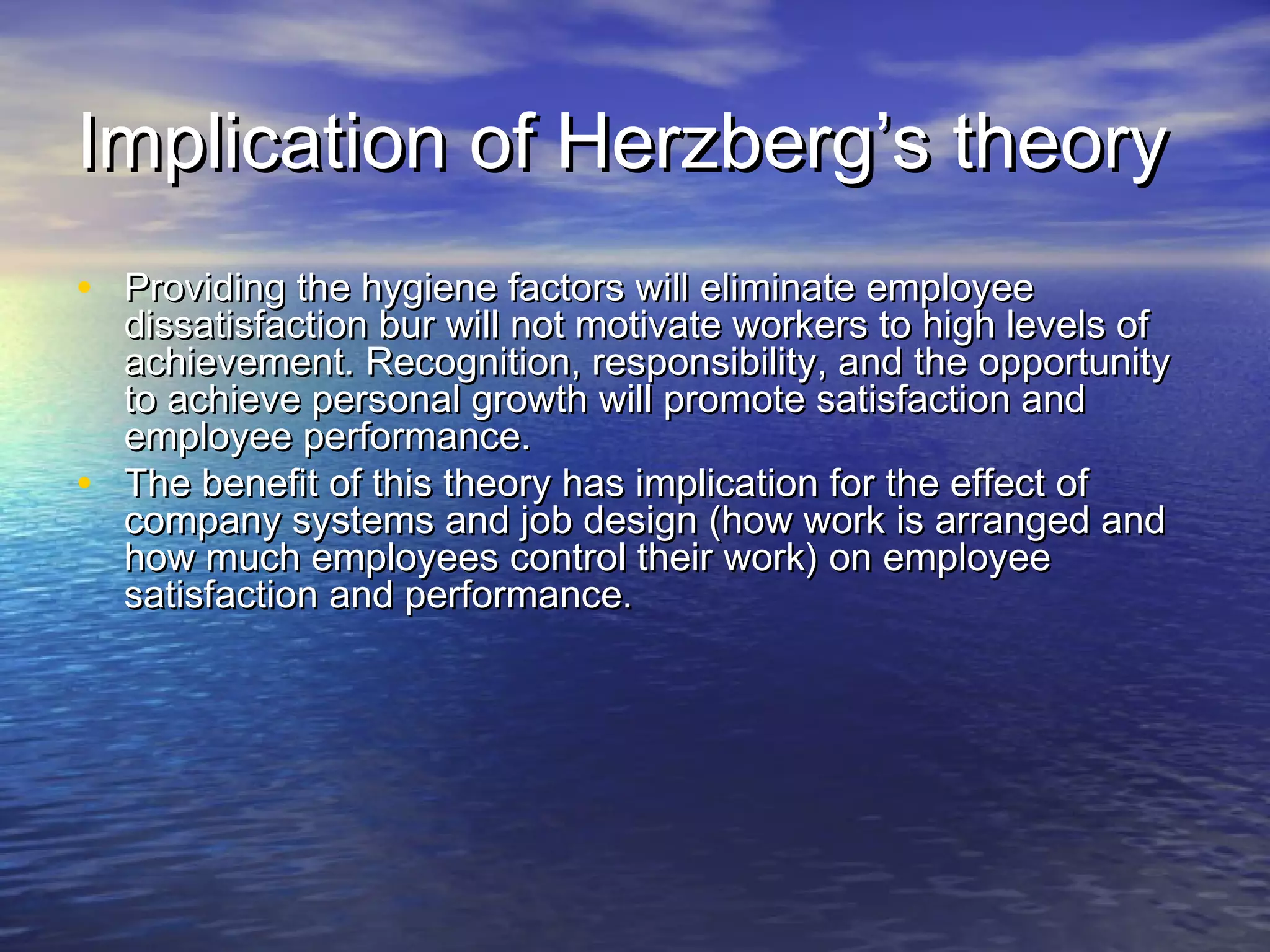 Implication of Herzberg’s theory
• Providing the hygiene factors will eliminate employee

dissatisfaction bur will not motivate workers to high levels of
achievement. Recognition, responsibility, and the opportunity
to achieve personal growth will promote satisfaction and
employee performance.
• The benefit of this theory has implication for the effect of
company systems and job design (how work is arranged and
how much employees control their work) on employee
satisfaction and performance.

 