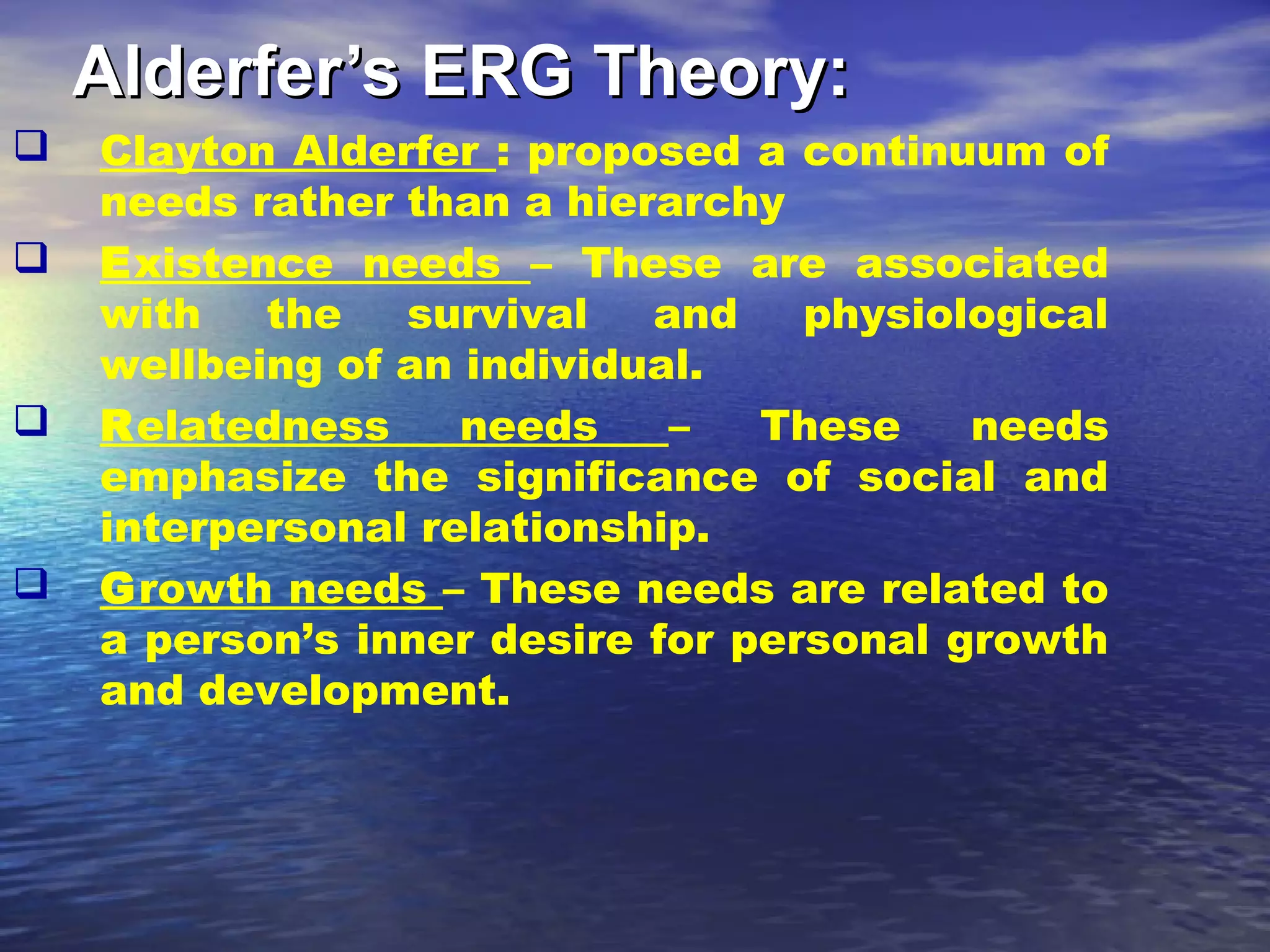 Alderfer’s ERG Theory:







Clayton Alderfer : proposed a continuum of
needs rather than a hierarchy
Existence needs – These are associated
with
the
survival
and
physiological
wellbeing of an individual.
Relatedness
needs
–
These
needs
emphasize the significance of social and
interpersonal relationship.
Growth needs – These needs are related to
a person’s inner desire for personal growth
and development.

 