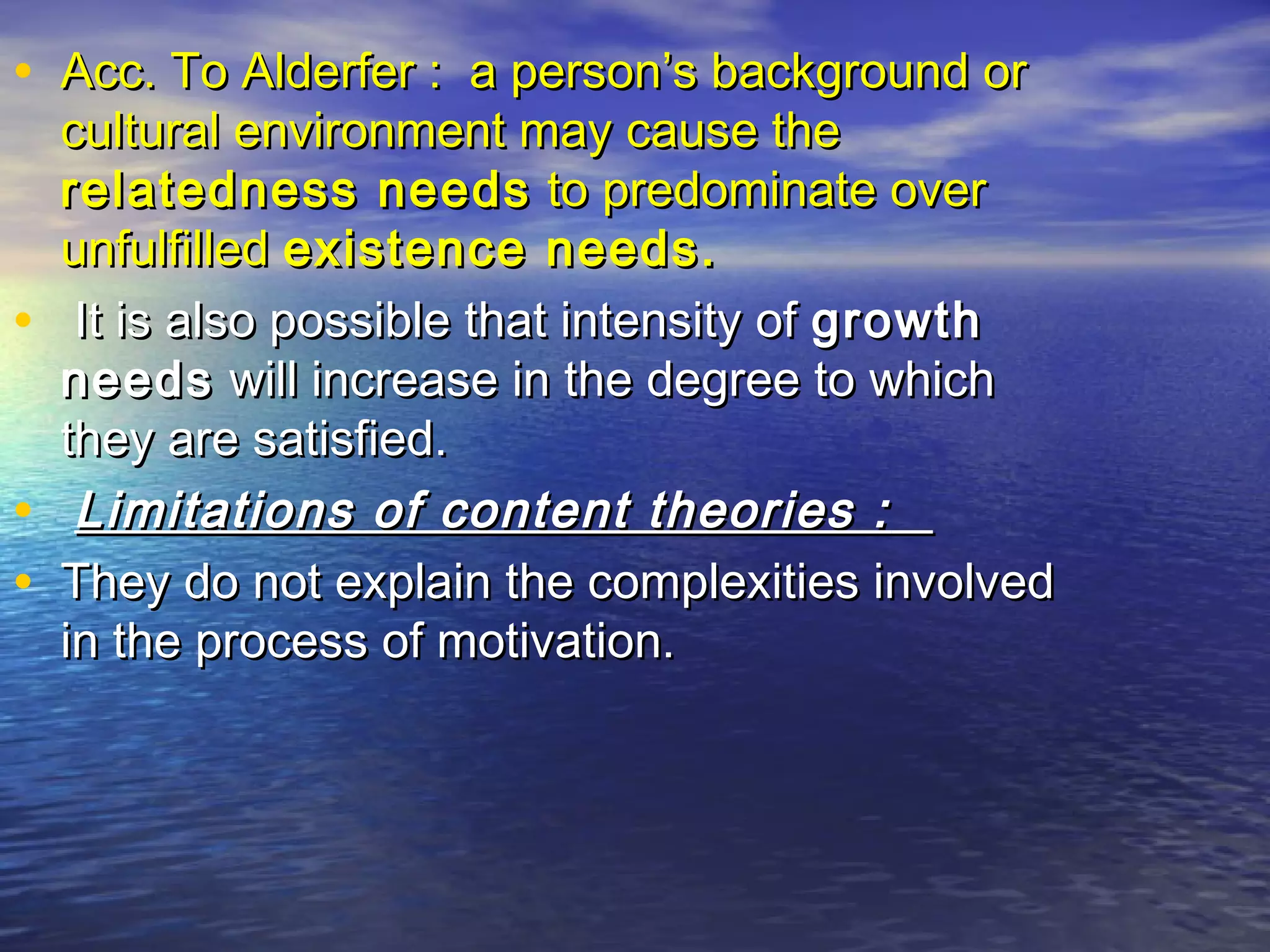 • Acc. To Alderfer : a person’s background or

•
•
•

cultural environment may cause the
relatedness needs to predominate over
unfulfilled existence needs.
It is also possible that intensity of growth
needs will increase in the degree to which
they are satisfied.
Limitations of content theories :
They do not explain the complexities involved
in the process of motivation.

 