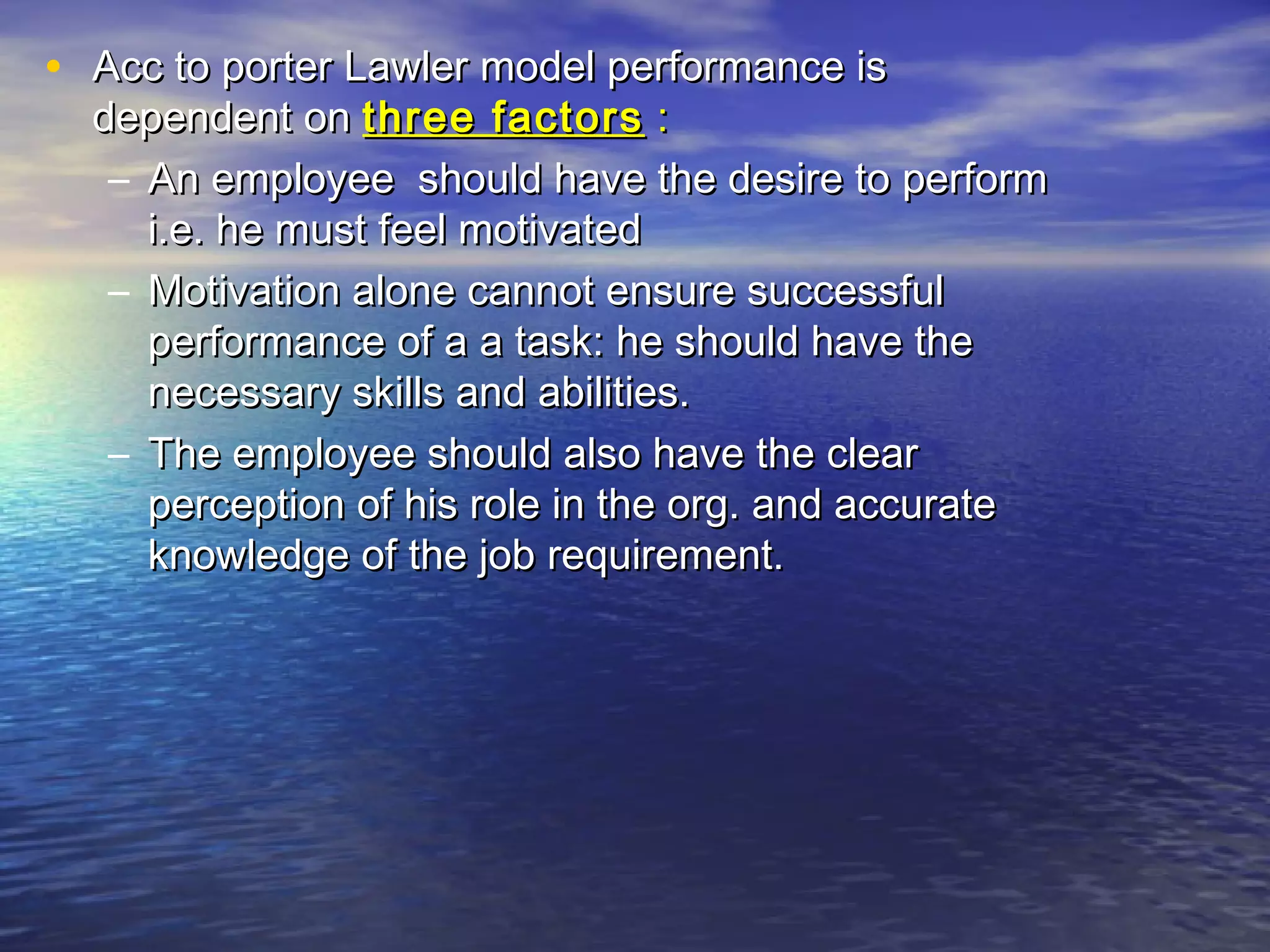 • Acc to porter Lawler model performance is

dependent on three factors :
– An employee should have the desire to perform
i.e. he must feel motivated
– Motivation alone cannot ensure successful
performance of a a task: he should have the
necessary skills and abilities.
– The employee should also have the clear
perception of his role in the org. and accurate
knowledge of the job requirement.

 