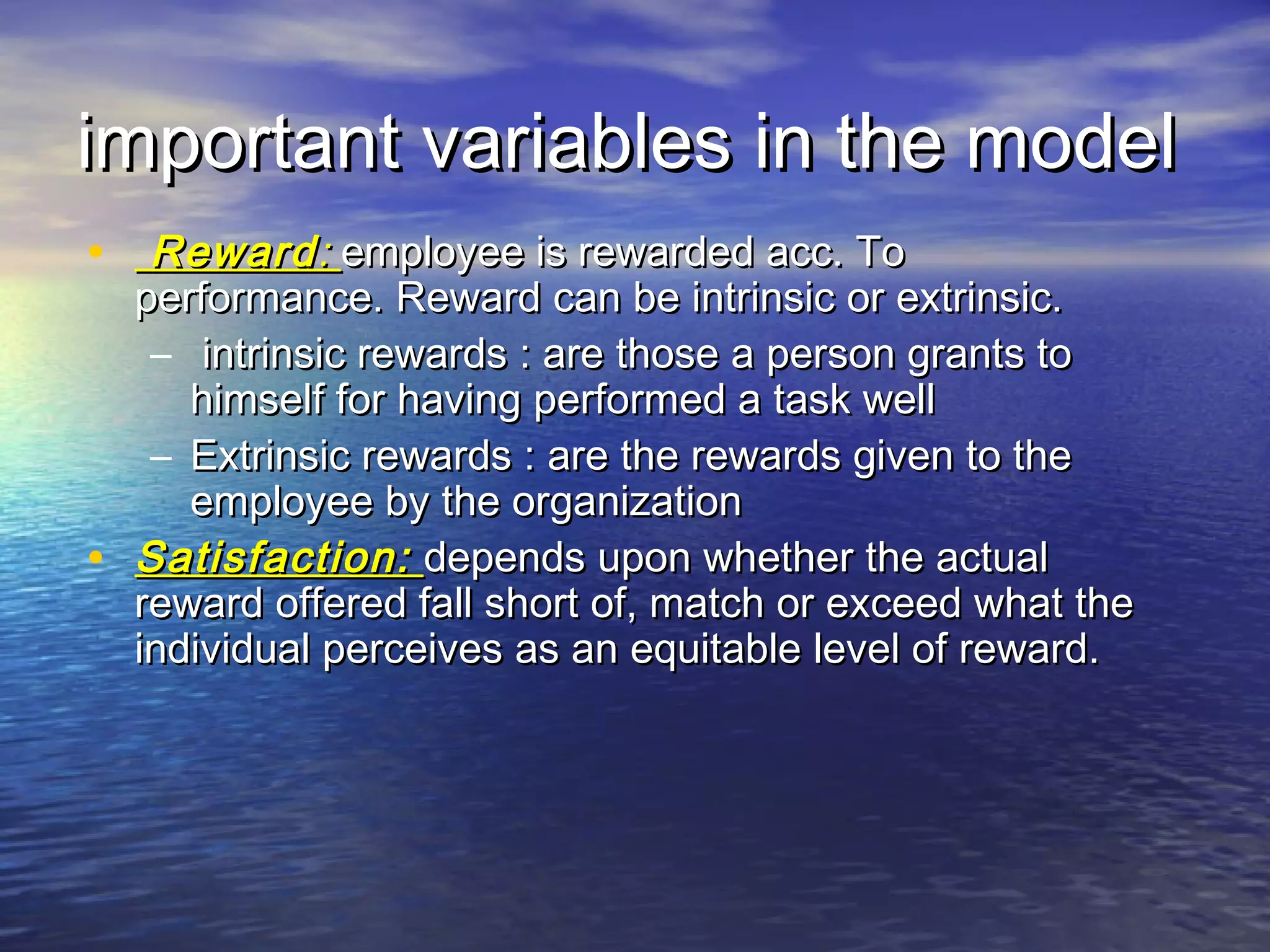 important variables in the model
• Reward : employee is rewarded acc. To

•

performance. Reward can be intrinsic or extrinsic.
– intrinsic rewards : are those a person grants to
himself for having performed a task well
– Extrinsic rewards : are the rewards given to the
employee by the organization
Satisfaction: depends upon whether the actual
reward offered fall short of, match or exceed what the
individual perceives as an equitable level of reward.

 