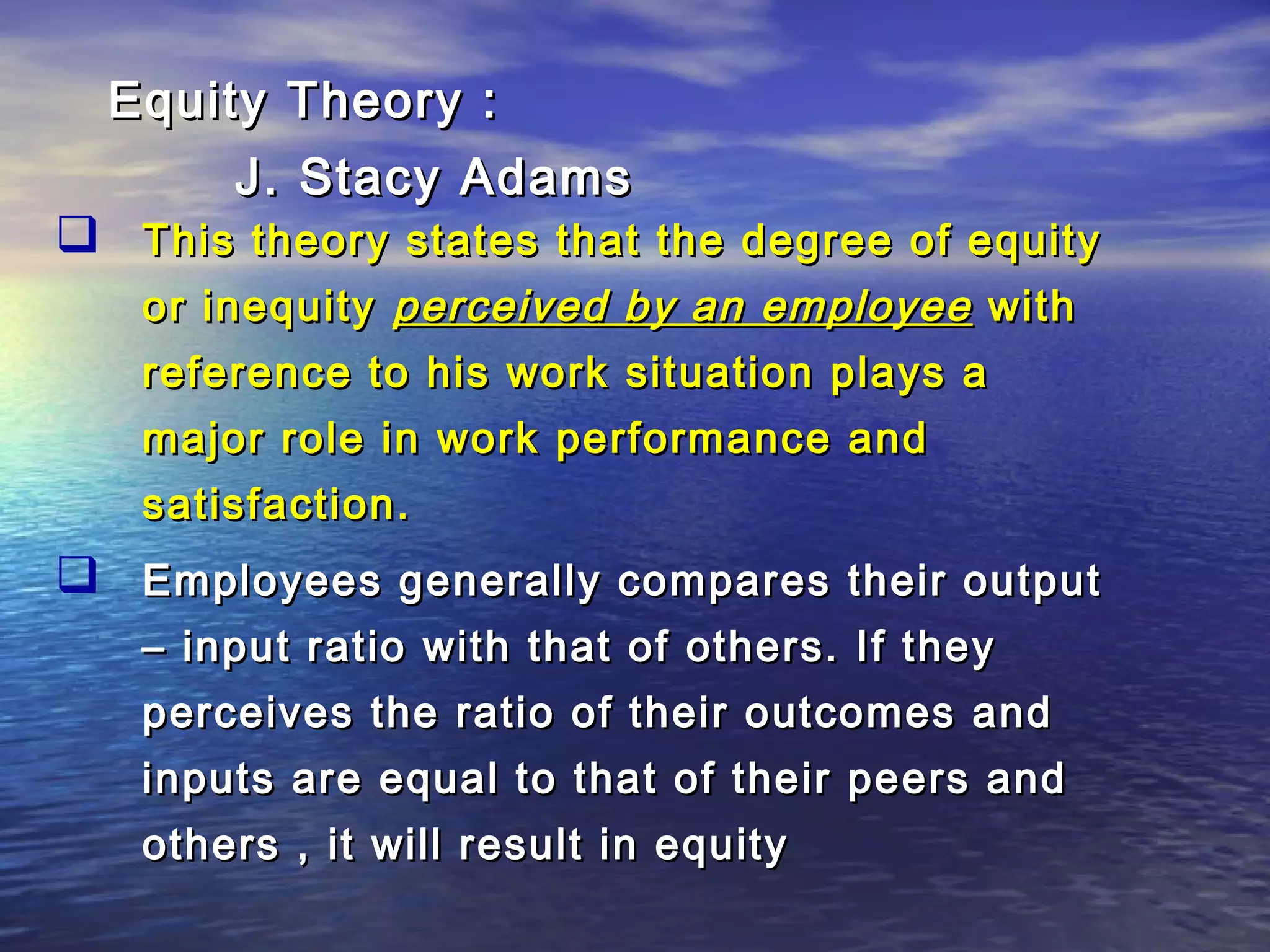 Equity Theory :
J. Stacy Adams

 This theory states that the degree of equity
or inequity perceived by an employee with
reference to his work situation plays a
major role in work performance and
satisfaction.

 Employees generally compares their output
– input ratio with that of others. If they
perceives the ratio of their outcomes and
inputs are equal to that of their peers and
others , it will result in equity

 