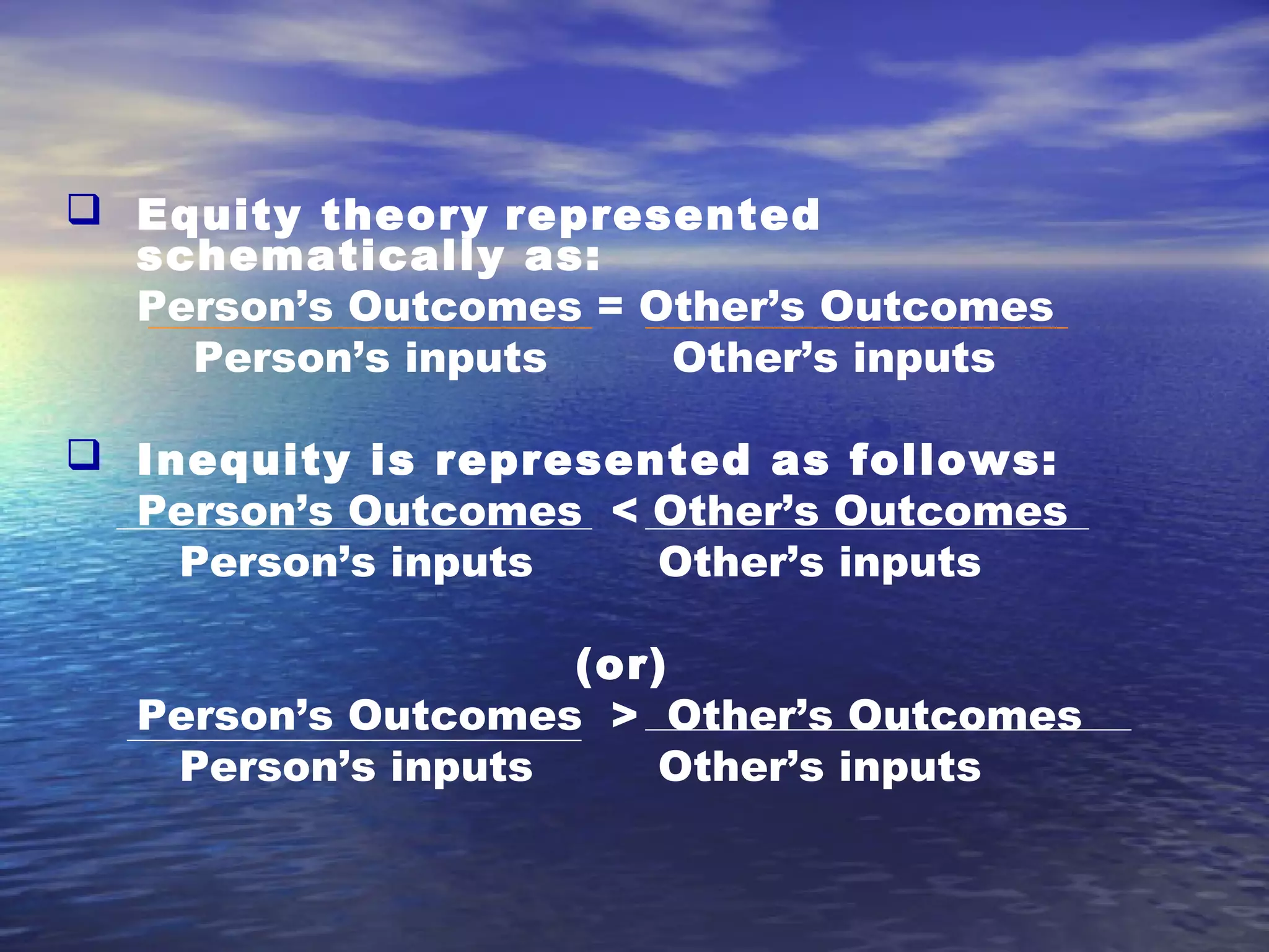  Equity theory represented
schematically as:
Person’s Outcomes = Other’s Outcomes
Person’s inputs
Other’s inputs
 Inequity is represented as follows:
Person’s Outcomes < Other’s Outcomes
Person’s inputs
Other’s inputs
(or)
Person’s Outcomes > Other’s Outcomes
Person’s inputs
Other’s inputs

 