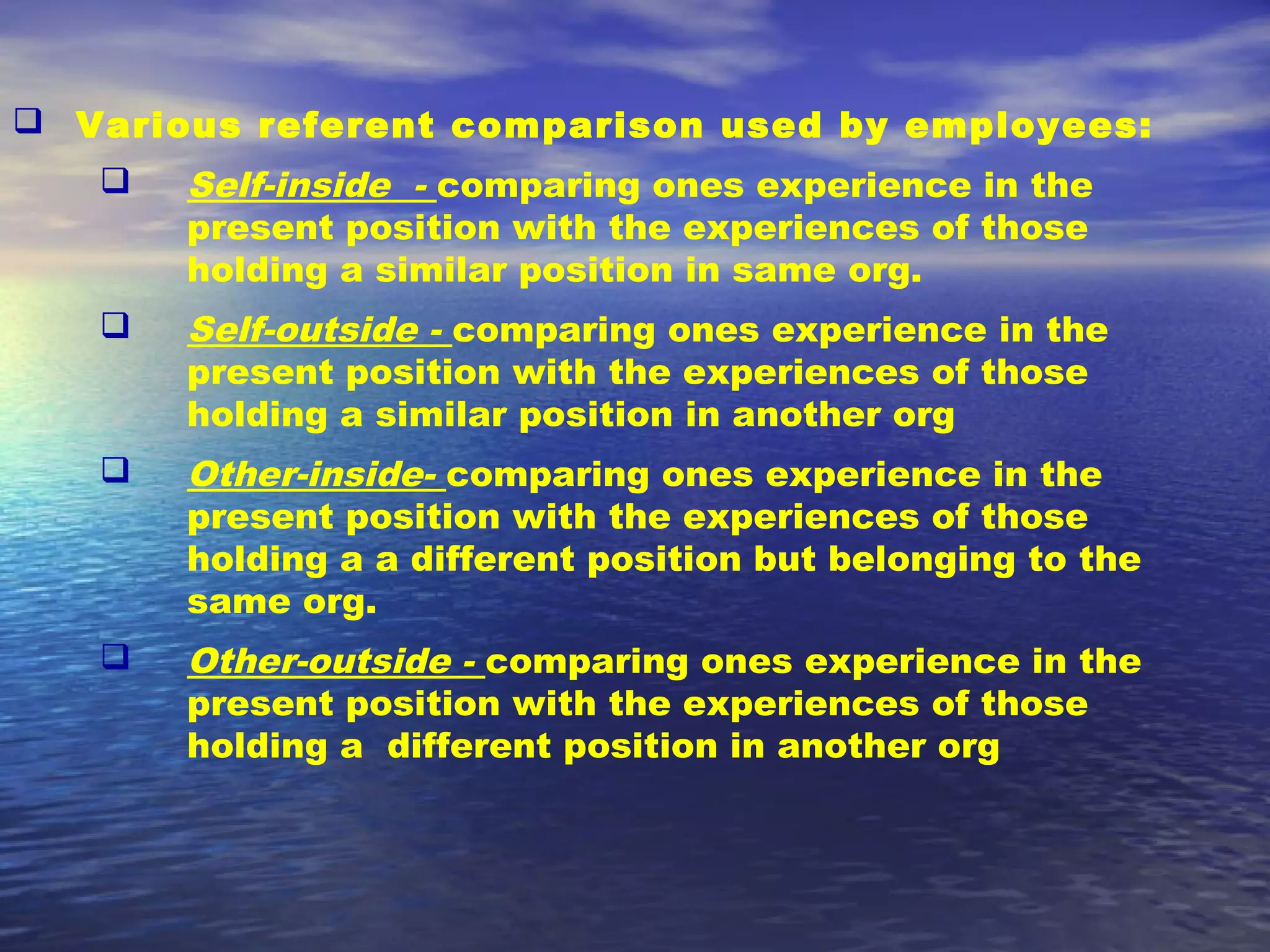  Various referent comparison used by employees:


Self-inside - comparing ones experience in the
present position with the experiences of those
holding a similar position in same org.



Self-outside - comparing ones experience in the
present position with the experiences of those
holding a similar position in another org



Other-inside- comparing ones experience in the
present position with the experiences of those
holding a a different position but belonging to the
same org.



Other-outside - comparing ones experience in the
present position with the experiences of those
holding a different position in another org

 