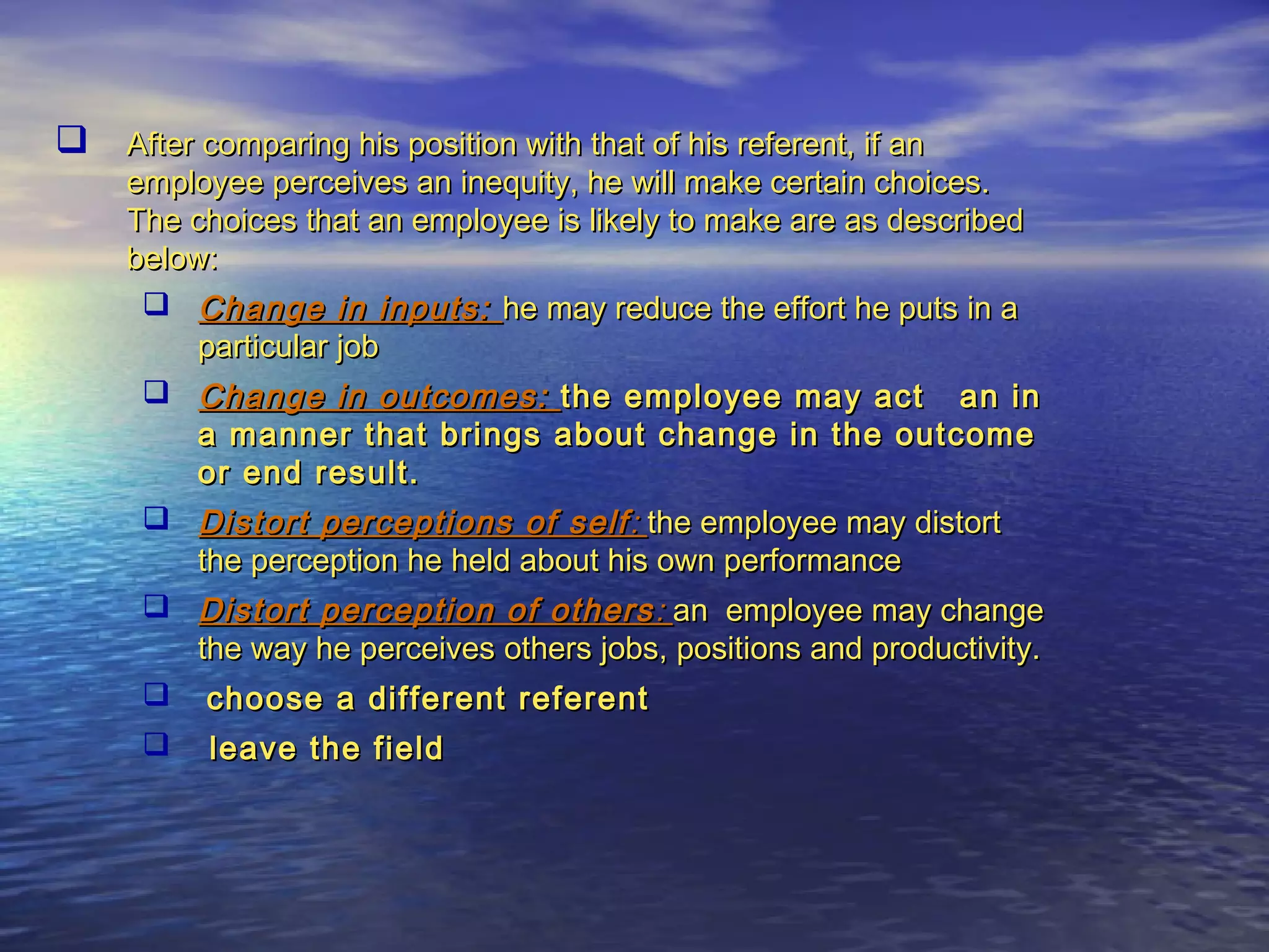  After comparing his position with that of his referent, if an

employee perceives an inequity, he will make certain choices.
The choices that an employee is likely to make are as described
below:
 Change in inputs: he may reduce the effort he puts in a
particular job
 Change in outcomes: the employee may act an in
a manner that brings about change in the outcome
or end result.
 Distort perceptions of self : the employee may distort
the perception he held about his own performance
 Distort perception of others : an employee may change
the way he perceives others jobs, positions and productivity.
 choose a different referent


leave the field

 