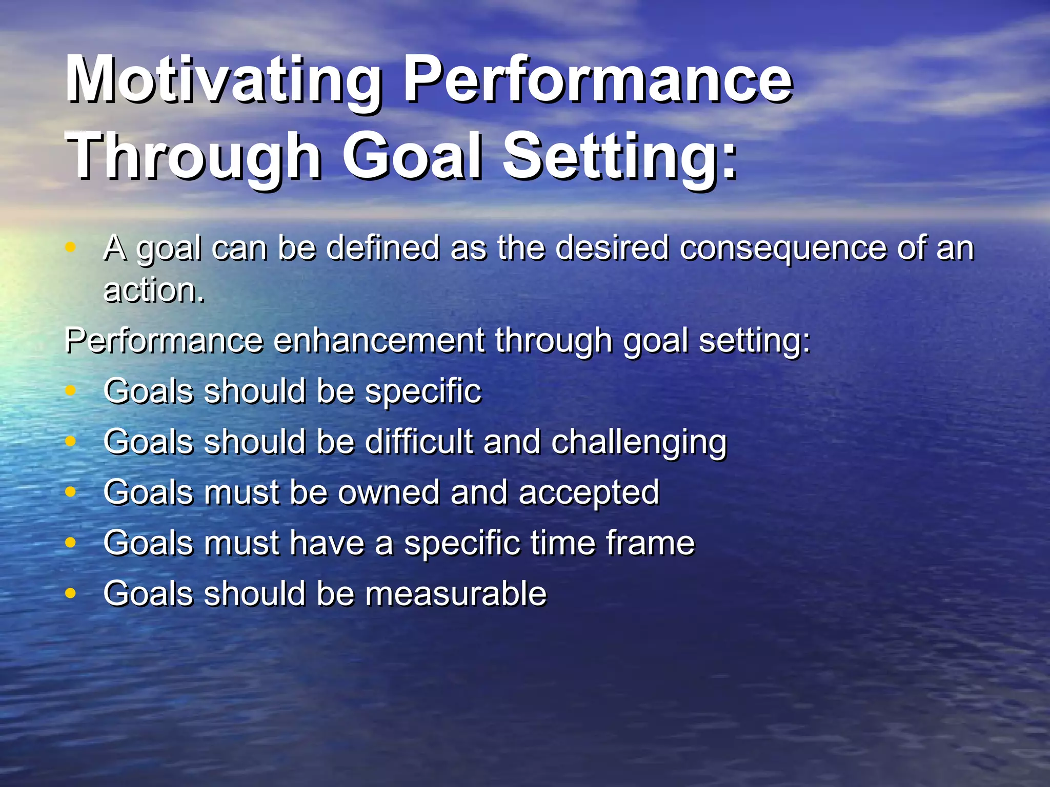 Motivating Performance
Through Goal Setting:
• A goal can be defined as the desired consequence of an
action.
Performance enhancement through goal setting:
• Goals should be specific
• Goals should be difficult and challenging
• Goals must be owned and accepted
• Goals must have a specific time frame
• Goals should be measurable

 
