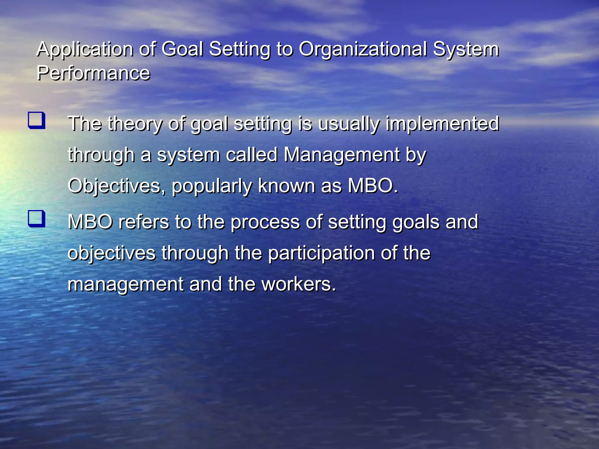 Application of Goal Setting to Organizational System
Performance

 The theory of goal setting is usually implemented
through a system called Management by
Objectives, popularly known as MBO.

 MBO refers to the process of setting goals and
objectives through the participation of the
management and the workers.

 