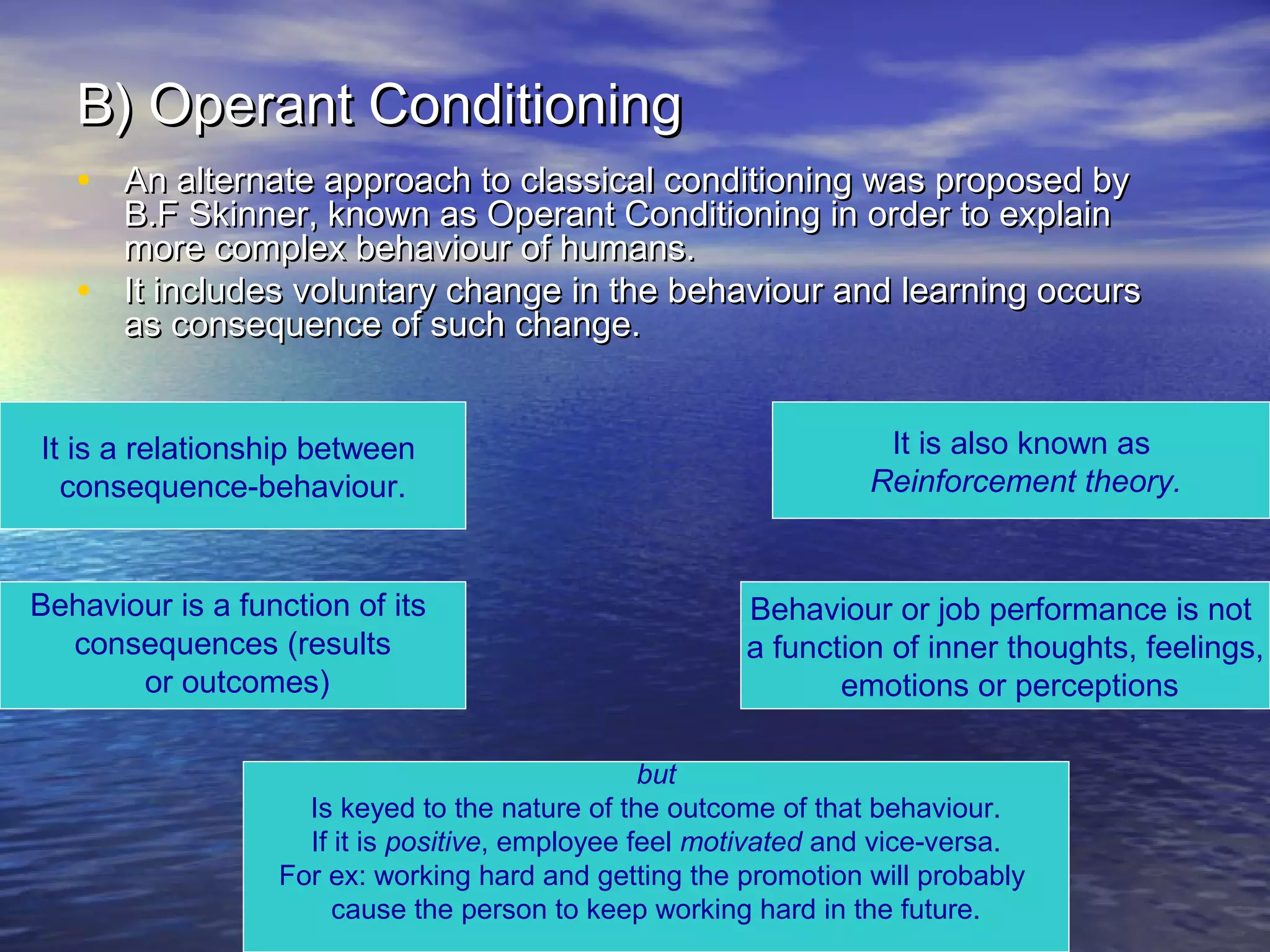 B) Operant Conditioning
• An alternate approach to classical conditioning was proposed by
•

B.F Skinner, known as Operant Conditioning in order to explain
more complex behaviour of humans.
It includes voluntary change in the behaviour and learning occurs
as consequence of such change.

It is a relationship between
consequence-behaviour.

Behaviour is a function of its
consequences (results
or outcomes)

It is also known as
Reinforcement theory.

Behaviour or job performance is not
a function of inner thoughts, feelings,
emotions or perceptions

but
Is keyed to the nature of the outcome of that behaviour.
If it is positive, employee feel motivated and vice-versa.
For ex: working hard and getting the promotion will probably
cause the person to keep working hard in the future.

 
