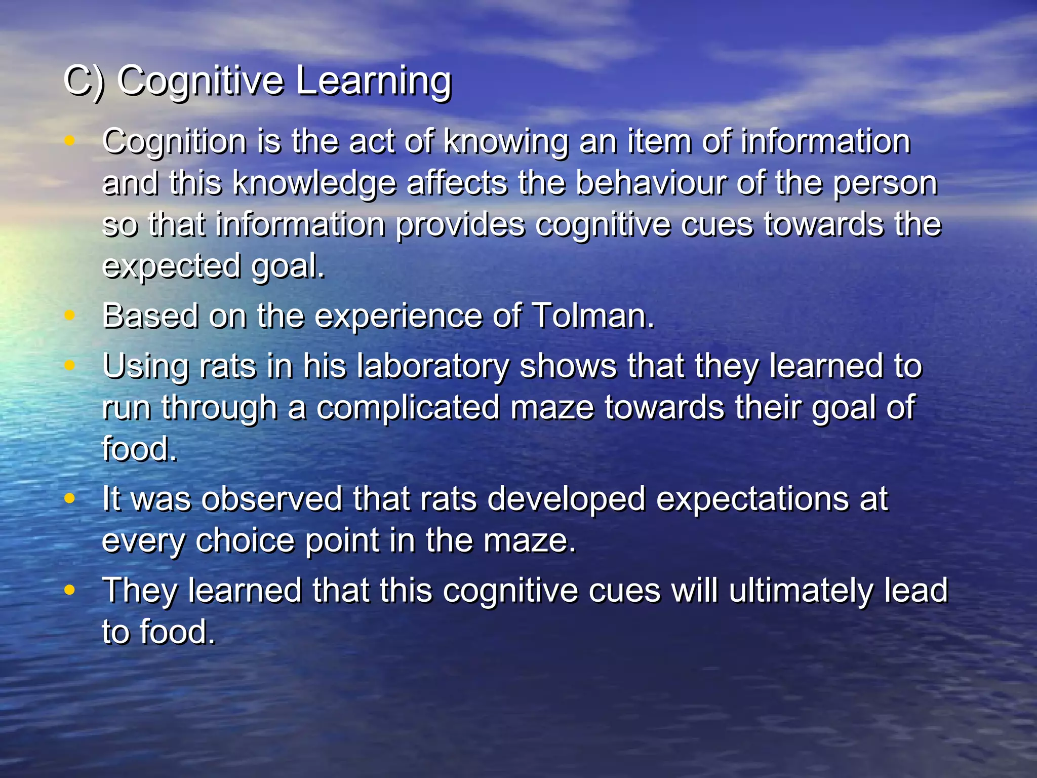 C) Cognitive Learning
• Cognition is the act of knowing an item of information

•
•
•
•

and this knowledge affects the behaviour of the person
so that information provides cognitive cues towards the
expected goal.
Based on the experience of Tolman.
Using rats in his laboratory shows that they learned to
run through a complicated maze towards their goal of
food.
It was observed that rats developed expectations at
every choice point in the maze.
They learned that this cognitive cues will ultimately lead
to food.

 