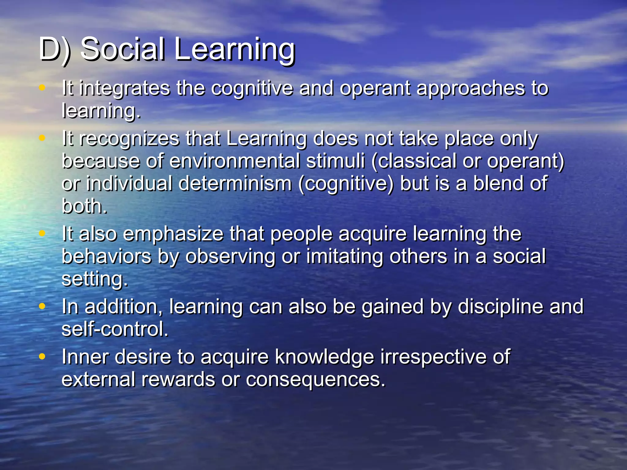 D) Social Learning
• It integrates the cognitive and operant approaches to
•
•
•
•

learning.
It recognizes that Learning does not take place only
because of environmental stimuli (classical or operant)
or individual determinism (cognitive) but is a blend of
both.
It also emphasize that people acquire learning the
behaviors by observing or imitating others in a social
setting.
In addition, learning can also be gained by discipline and
self-control.
Inner desire to acquire knowledge irrespective of
external rewards or consequences.

 