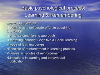 Basic psychological process:
Learning & Remembering
Learning Objectives:
•Learning as a deliberate effort in acquiring
knowledge
•Classical conditioning approach
•Operating learning: Cognitive & Social learning
•Types of learning curves
•Principle of reinforcement in learning process
•Various schedules of reinforcement
•Limitations in learning and behavioural
modification.

 