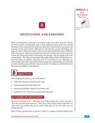 MODULE - II
Basic
Psychological
Processes
Notes
71PSYCHOLOGY SECONDARY COURSE
Motivation and Emotion
8
MOTIVATION AND EMOTION
Have you noticed how each one of us is busy in one or the other activities? We try
our best to achieve certain goals; and, if some difficulty comes in the way we feel
frustrated. These statements show that our daily life is influenced by our needs such
as hunger, thirst, achievement, affiliation etc. Not only that, we also feel happy, sad,
angry or violent. The former aspects refer to motivation and the latter refer to different
types of emotions. This lesson explains the relevance of motivation and emotions in
human life. Motivation helps in answering the question: why do people seek to do
certain things?.This helps us understand why people differ in terms of their behaviour.
Emotions play an equally important role in everything we do, affecting our
relationships with others and health. Both concepts are important because they help
us understand the reasons for the various activities we indulge in and help determine
the unique personality of each person.
OBJECTIVES
After studying this lesson, you will be able to:
• define the concepts of motives and needs;
• understand goal directed behaviour;
• describe the different aspects of emotions; and
• explain the role of emotions in organizing behaviour.
8.1 NATURE OF MOTIVATION
Have you wondered as to – ‘Why does your father/mother go to work everyday?’
‘Why do you study for long hours?’ ‘Why do you like to play with your friends?’ or
‘Why does your mother stay up the whole night and care for you when you are
feeling unwell?’
Each of these questions has an answer as there is a reason or motive behind each
 