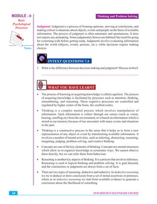 MODULE - II
Basic
Psychological
Processes
Notes
PSYCHOLOGY SECONDARY COURSE68
Thinking and Problem Solving
Judgment: Judgment is a process of forming opinions, arriving at conclusions, and
making critical evaluations about objects, events and people on the basis of available
information. The process of judgment is often automatic and spontaneous. It does
not require any prompting. Some judgmental choices are habitual like need for going
for a morning walk before getting ready. Judgments involve evaluating information
about the world (objects, events, persons, etc.), while decisions require making
choices.
INTEXT QUESTIONS 7.4
1. What is the difference between decision making and judgment? Discuss in brief.
_______________________________________________________________
WHAT YOU HAVE LEARNT
• The process of knowing or acquiring knowledge is called cognition. The process
of acquiring knowledge is facilitated by processes such as attention, thinking,
remembering, and reasoning. These cognitive processes are controlled and
regulated by higher center of the brain, the cerebral cortex.
• Thinking is a complex mental process which involves manipulation of
information. Such information is collect through our senses (such as vision,
hearing, smelling etc) from the environment, or is based on information which is
stored in our memory because of our encounter with many events and situations
in the past.
• Thinking is a constructive process in the sense that it helps us to form a new
representation of any object or event by transforming available information. It
involves a number of mental activities, such as inferring, abstracting, reasoning,
imagining, judging, problem solving, and creative thinking.
• Concepts are one of the key elements of thinking. Concepts are mental structures
which allow us to organize knowledge in systematic ways. We cannot observe
them directly, but we can infer them from behaviour.
• Reasoning is another key aspects of thinking. It is a process that involves inference.
Reasoning is used in logical thinking and problem solving. It is goal directed,
and the conclusions or judgments are drawn from a set of facts.
• There are two types of reasoning: deductive and inductive. In deductive reasoning
we try to deduce or draw conclusion from a set of initial assertions or premises;
where as in inductive reasoning we start from available evidence to generate a
conclusion about the likelihood of something.
 