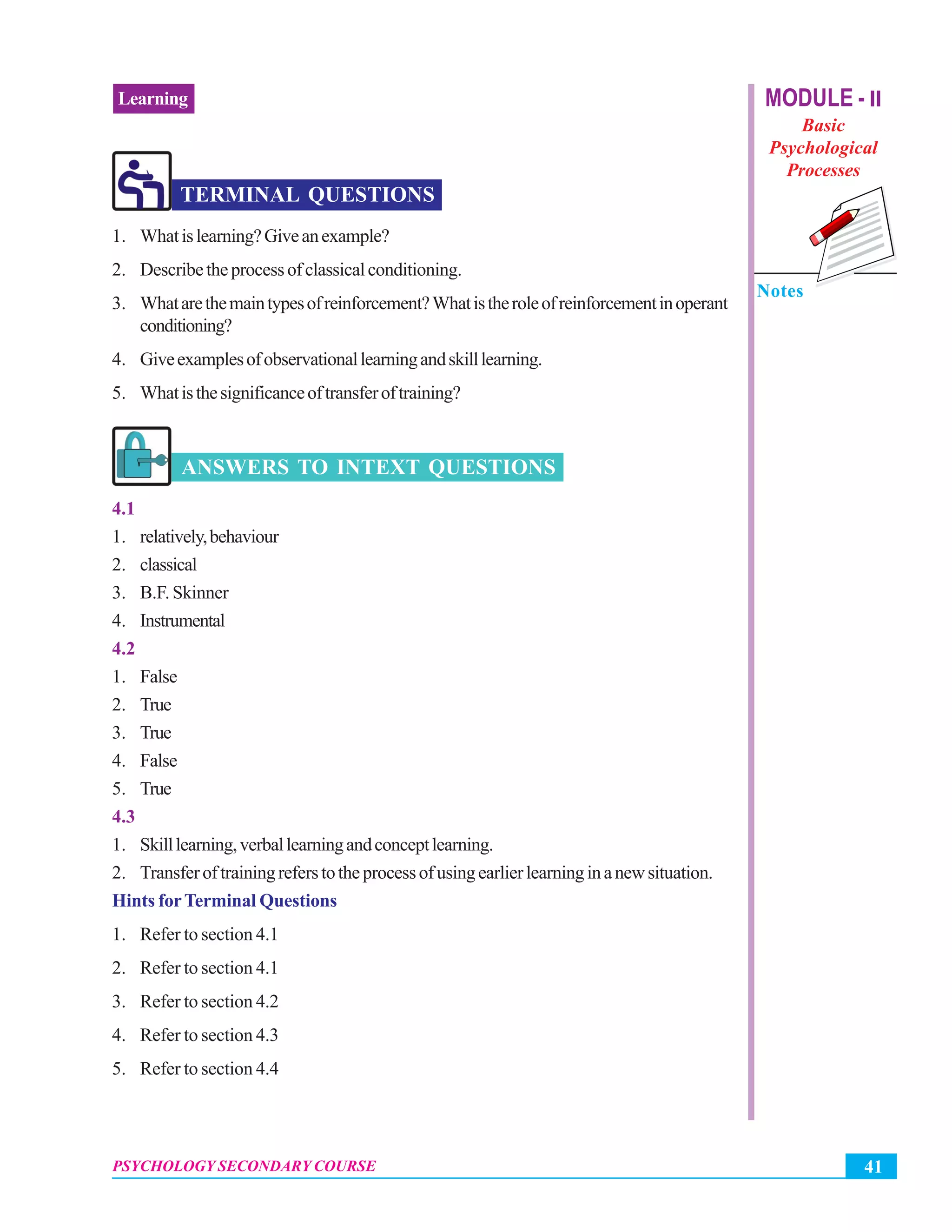 41PSYCHOLOGY SECONDARY COURSE
Learning MODULE - II
Basic
Psychological
Processes
Notes
TERMINAL QUESTIONS
1. Whatislearning?Giveanexample?
2. Describetheprocessofclassicalconditioning.
3. Whatarethemaintypesofreinforcement?Whatistheroleofreinforcementinoperant
conditioning?
4. Giveexamplesofobservationallearningandskilllearning.
5. Whatisthesignificanceoftransferoftraining?
ANSWERS TO INTEXT QUESTIONS
4.1
1. relatively,behaviour
2. classical
3. B.F. Skinner
4. Instrumental
4.2
1. False
2. True
3. True
4. False
5. True
4.3
1. Skilllearning,verballearningandconceptlearning.
2. Transferoftrainingreferstotheprocessofusingearlierlearninginanewsituation.
Hints forTerminal Questions
1. Refer to section 4.1
2. Refer to section 4.1
3. Refer to section 4.2
4. Refer to section 4.3
5. Refer to section 4.4
 