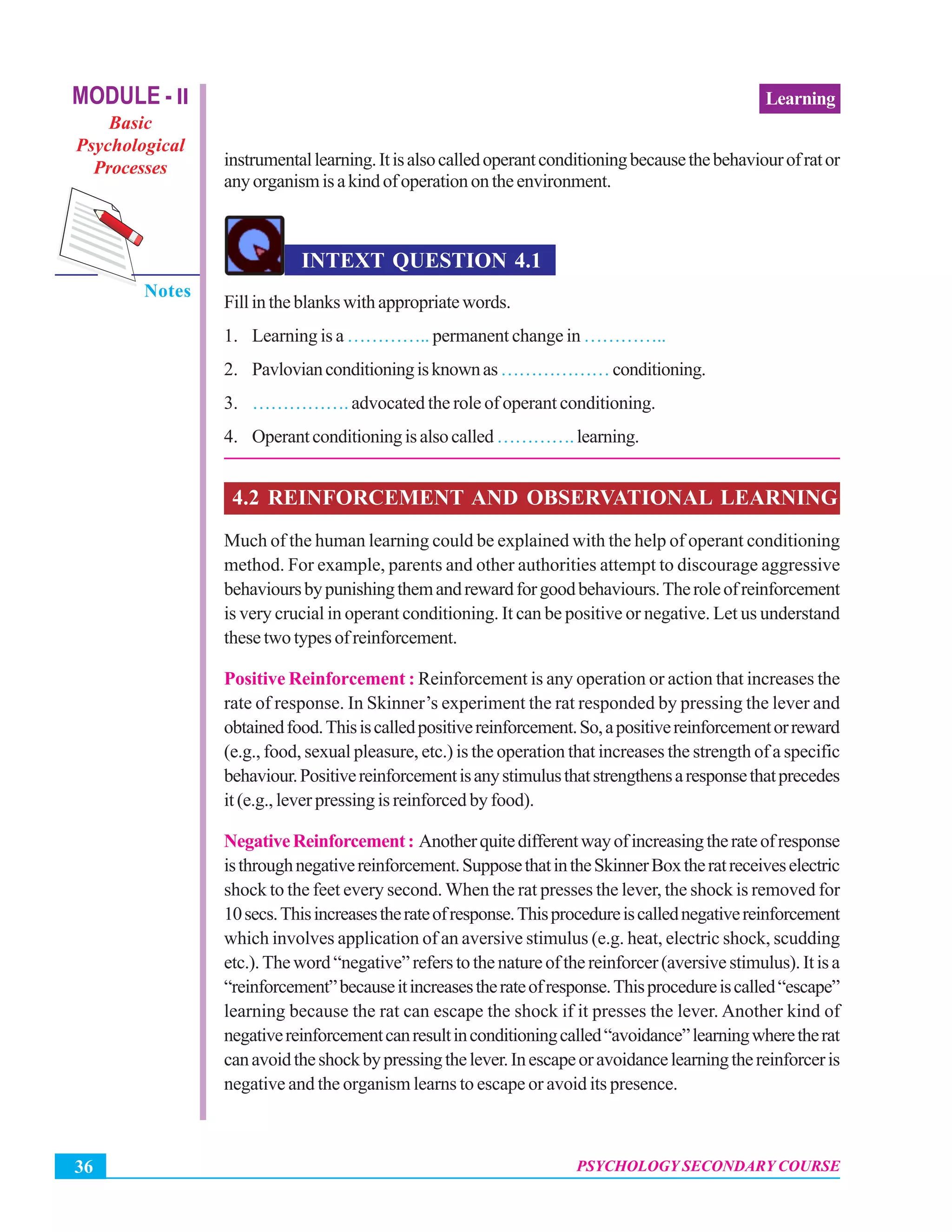 Psychology Secondary Course
PSYCHOLOGY SECONDARY COURSE36
LearningMODULE - II
Basic
Psychological
Processes
Notes
instrumentallearning.Itisalsocalledoperantconditioningbecausethebehaviourofrator
anyorganismisakindofoperationontheenvironment.
INTEXT QUESTION 4.1
Fillintheblankswithappropriatewords.
1. Learning is a ………….. permanent change in …………..
2. Pavlovianconditioningisknownas………………conditioning.
3. ……………. advocated the role of operant conditioning.
4. Operantconditioningisalsocalled………….learning.
4.2 REINFORCEMENT AND OBSERVATIONAL LEARNING
Much of the human learning could be explained with the help of operant conditioning
method. For example, parents and other authorities attempt to discourage aggressive
behavioursbypunishingthemandrewardforgoodbehaviours.Theroleofreinforcement
is very crucial in operant conditioning. It can be positive or negative. Let us understand
thesetwotypesofreinforcement.
Positive Reinforcement : Reinforcement is any operation or action that increases the
rate of response. In Skinner’s experiment the rat responded by pressing the lever and
obtainedfood.Thisiscalledpositivereinforcement.So,apositivereinforcementorreward
(e.g., food, sexual pleasure, etc.) is the operation that increases the strength of a specific
behaviour.Positivereinforcementisanystimulusthatstrengthensaresponsethatprecedes
it (e.g., lever pressing is reinforced by food).
NegativeReinforcement: Anotherquitedifferentwayofincreasingtherateofresponse
isthroughnegativereinforcement.SupposethatintheSkinnerBoxtheratreceiveselectric
shock to the feet every second. When the rat presses the lever, the shock is removed for
10secs.Thisincreasestherateofresponse.Thisprocedureiscallednegativereinforcement
which involves application of an aversive stimulus (e.g. heat, electric shock, scudding
etc.).Theword“negative”referstothenatureofthereinforcer(aversivestimulus).Itisa
“reinforcement”becauseitincreasestherateofresponse.Thisprocedureiscalled“escape”
learning because the rat can escape the shock if it presses the lever. Another kind of
negativereinforcementcanresultinconditioningcalled“avoidance”learningwheretherat
canavoidtheshockbypressingthelever.Inescapeoravoidancelearningthereinforceris
negative and the organism learns to escape or avoid its presence.
 