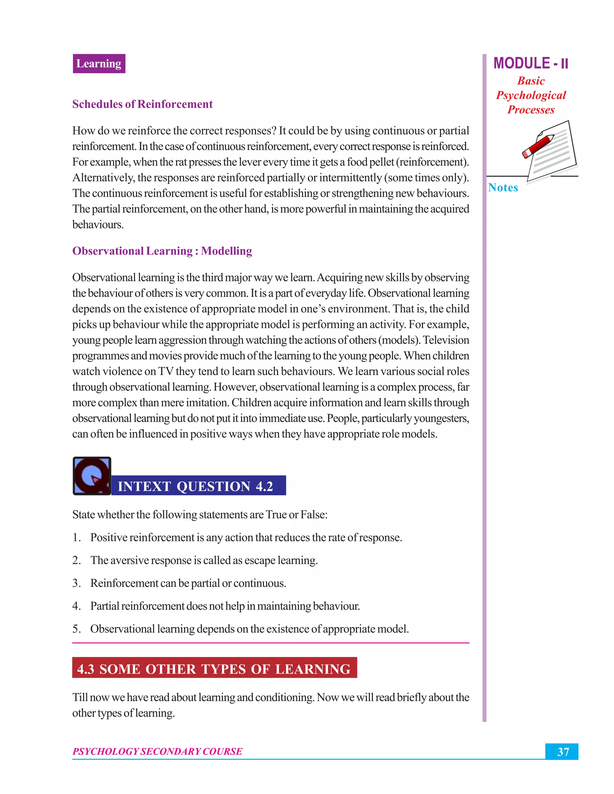 37PSYCHOLOGY SECONDARY COURSE
Learning MODULE - II
Basic
Psychological
Processes
Notes
Schedules of Reinforcement
How do we reinforce the correct responses? It could be by using continuous or partial
reinforcement.Inthecaseofcontinuousreinforcement,everycorrectresponseisreinforced.
Forexample,whentheratpressesthelevereverytimeitgetsafoodpellet(reinforcement).
Alternatively, the responses are reinforced partially or intermittently (some times only).
Thecontinuousreinforcementisusefulforestablishingorstrengtheningnewbehaviours.
Thepartialreinforcement,ontheotherhand,ismorepowerfulinmaintainingtheacquired
behaviours.
Observational Learning : Modelling
Observationallearningisthethirdmajorwaywelearn.Acquiringnewskillsbyobserving
thebehaviourofothersisverycommon.Itisapartofeverydaylife.Observationallearning
depends on the existence of appropriate model in one’s environment. That is, the child
picks up behaviour while the appropriate model is performing an activity. For example,
youngpeoplelearnaggressionthroughwatchingtheactionsofothers(models).Television
programmesandmoviesprovidemuchofthelearningtotheyoungpeople.Whenchildren
watch violence onTVthey tend to learn such behaviours. We learn various social roles
throughobservationallearning.However,observationallearningisacomplexprocess,far
morecomplexthanmereimitation.Childrenacquireinformationandlearnskillsthrough
observationallearningbutdonotputitintoimmediateuse.People,particularlyyoungesters,
canoftenbeinfluencedinpositivewayswhentheyhaveappropriaterolemodels.
INTEXT QUESTION 4.2
StatewhetherthefollowingstatementsareTrueorFalse:
1. Positive reinforcement is any action that reduces the rate of response.
2. The aversive response is called as escape learning.
3. Reinforcementcanbepartialorcontinuous.
4. Partialreinforcementdoesnothelpinmaintainingbehaviour.
5. Observational learning depends on the existence of appropriate model.
4.3 SOME OTHER TYPES OF LEARNING
Tillnowwehavereadaboutlearningandconditioning.Nowwewillreadbrieflyaboutthe
othertypesoflearning.
 
