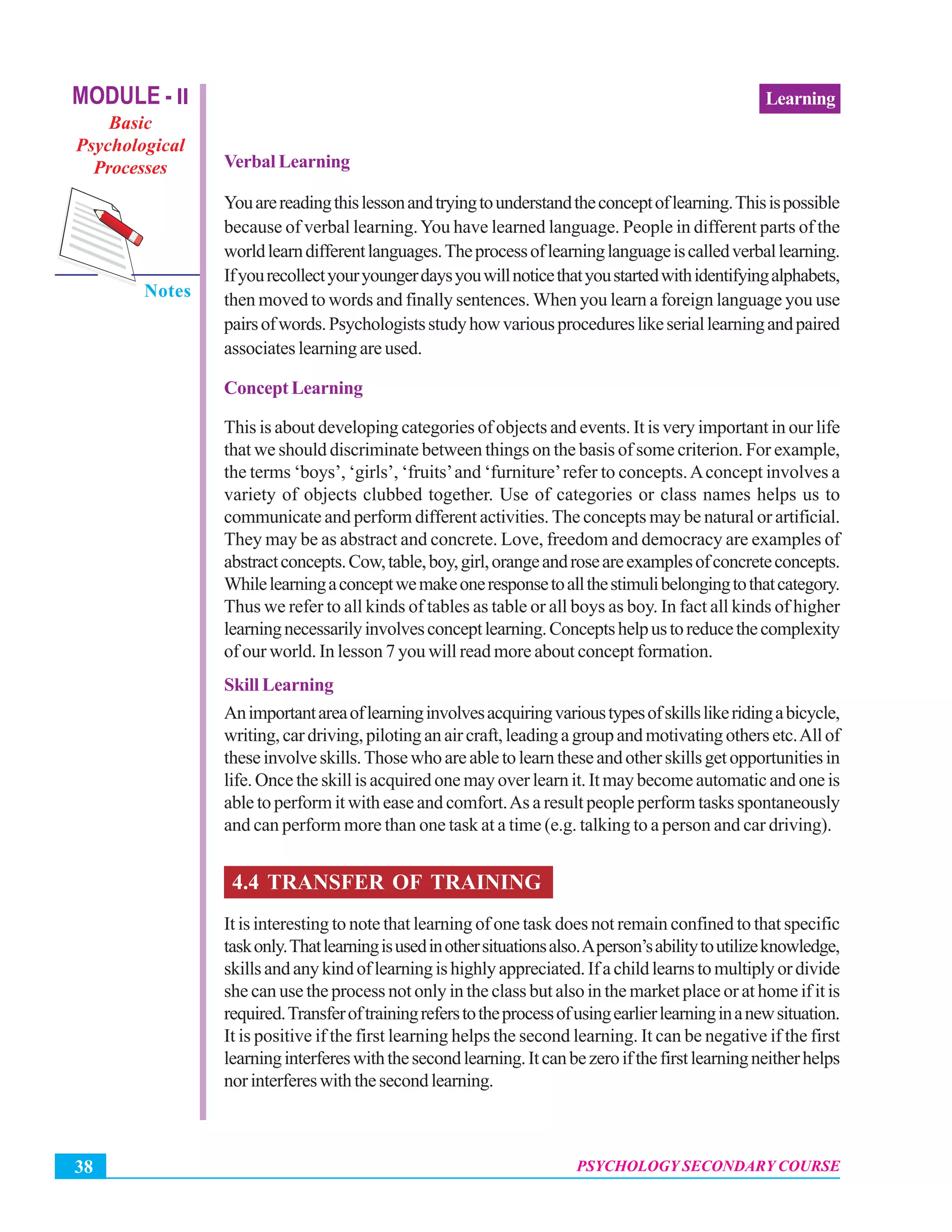 Psychology Secondary Course
PSYCHOLOGY SECONDARY COURSE38
LearningMODULE - II
Basic
Psychological
Processes
Notes
Verbal Learning
Youarereadingthislessonandtryingtounderstandtheconceptoflearning.Thisispossible
because of verbal learning.You have learned language. People in different parts of the
worldlearndifferentlanguages.Theprocessoflearninglanguageiscalledverballearning.
Ifyourecollectyouryoungerdaysyouwillnoticethatyoustartedwithidentifyingalphabets,
then moved to words and finally sentences. When you learn a foreign language you use
pairsofwords.Psychologistsstudyhowvariousprocedureslikeseriallearningandpaired
associates learning are used.
Concept Learning
This is about developing categories of objects and events. It is very important in our life
that we should discriminate between things on the basis of some criterion. For example,
the terms ‘boys’, ‘girls’, ‘fruits’and ‘furniture’refer to concepts.Aconcept involves a
variety of objects clubbed together. Use of categories or class names helps us to
communicate and perform different activities. The concepts may be natural or artificial.
They may be as abstract and concrete. Love, freedom and democracy are examples of
abstractconcepts.Cow,table,boy,girl,orangeandroseareexamplesofconcreteconcepts.
Whilelearningaconceptwemakeoneresponsetoallthestimulibelongingtothatcategory.
Thus we refer to all kinds of tables as table or all boys as boy. In fact all kinds of higher
learningnecessarilyinvolvesconceptlearning.Conceptshelpustoreducethecomplexity
of our world. In lesson 7 you will read more about concept formation.
Skill Learning
Animportantareaoflearninginvolvesacquiringvarioustypesofskillslikeridingabicycle,
writing,cardriving,pilotinganaircraft,leadingagroupandmotivatingothersetc.Allof
theseinvolveskills.Thosewhoareabletolearntheseandotherskillsgetopportunitiesin
life. Once the skill is acquired one may over learn it. It may become automatic and one is
able to perform it with ease and comfort.As a result people perform tasks spontaneously
and can perform more than one task at a time (e.g. talking to a person and car driving).
4.4 TRANSFER OF TRAINING
It is interesting to note that learning of one task does not remain confined to that specific
taskonly.Thatlearningisusedinothersituationsalso.Aperson’sabilitytoutilizeknowledge,
skillsandanykindoflearningishighlyappreciated.Ifachildlearnstomultiplyordivide
she can use the process not only in the class but also in the market place or at home if it is
required.Transferoftrainingreferstotheprocessofusingearlierlearninginanewsituation.
It is positive if the first learning helps the second learning. It can be negative if the first
learninginterfereswiththesecondlearning.Itcanbezeroifthefirstlearningneitherhelps
norinterfereswiththesecondlearning.
 
