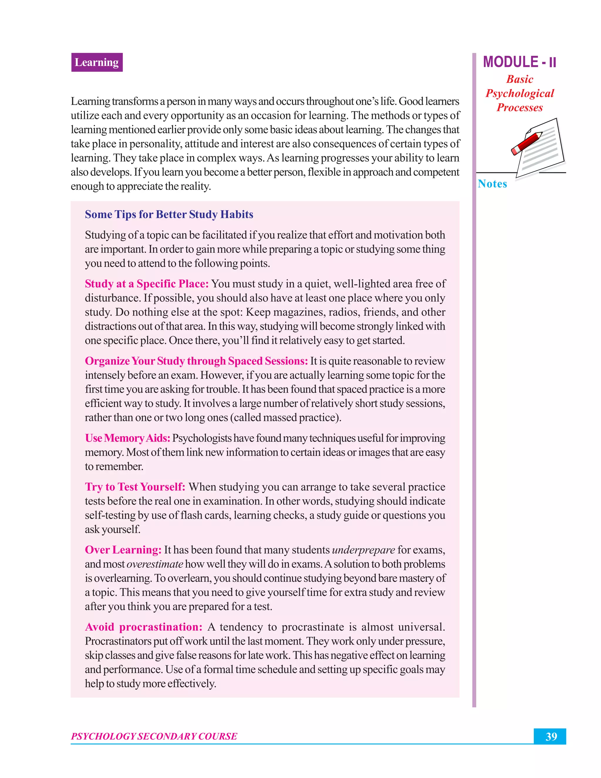 39PSYCHOLOGY SECONDARY COURSE
Learning MODULE - II
Basic
Psychological
Processes
Notes
Learningtransformsapersoninmanywaysandoccursthroughoutone’slife.Goodlearners
utilize each and every opportunity as an occasion for learning. The methods or types of
learningmentionedearlierprovideonlysomebasicideasaboutlearning.Thechangesthat
take place in personality, attitude and interest are also consequences of certain types of
learning.They take place in complex ways.As learning progresses your ability to learn
alsodevelops.Ifyoulearnyoubecomeabetterperson,flexibleinapproachandcompetent
enoughtoappreciatethereality.
Some Tips for Better Study Habits
Studying of a topic can be facilitated if you realize that effort and motivation both
areimportant.Inordertogainmorewhilepreparingatopicorstudyingsomething
you need to attend to the following points.
Study at a Specific Place: You must study in a quiet, well-lighted area free of
disturbance. If possible, you should also have at least one place where you only
study. Do nothing else at the spot: Keep magazines, radios, friends, and other
distractionsoutofthatarea.Inthisway,studyingwillbecomestronglylinkedwith
one specific place. Once there, you’ll find it relatively easy to get started.
OrganizeYourStudy through Spaced Sessions:It is quite reasonable to review
intensely before an exam. However, if you are actually learning some topic for the
firsttimeyouareaskingfortrouble.Ithasbeenfoundthatspacedpracticeisamore
efficientwaytostudy.Itinvolvesalargenumberofrelativelyshortstudysessions,
rather than one or two long ones (called massed practice).
UseMemoryAids:Psychologistshavefoundmanytechniquesusefulforimproving
memory.Mostofthemlinknewinformationtocertainideasorimagesthatareeasy
toremember.
Try to Test Yourself: When studying you can arrange to take several practice
tests before the real one in examination. In other words, studying should indicate
self-testing by use of flash cards, learning checks, a study guide or questions you
askyourself.
Over Learning: It has been found that many students underprepare for exams,
andmostoverestimatehowwelltheywilldoinexams.Asolutiontobothproblems
isoverlearning.Tooverlearn,youshouldcontinuestudyingbeyondbaremasteryof
a topic. This means that you need to give yourself time for extra study and review
after you think you are prepared for a test.
Avoid procrastination: A tendency to procrastinate is almost universal.
Procrastinatorsputoffworkuntilthelastmoment.Theyworkonlyunderpressure,
skipclassesandgivefalsereasonsforlatework.Thishasnegativeeffectonlearning
and performance. Use of a formal time schedule and setting up specific goals may
helptostudymoreeffectively.
 