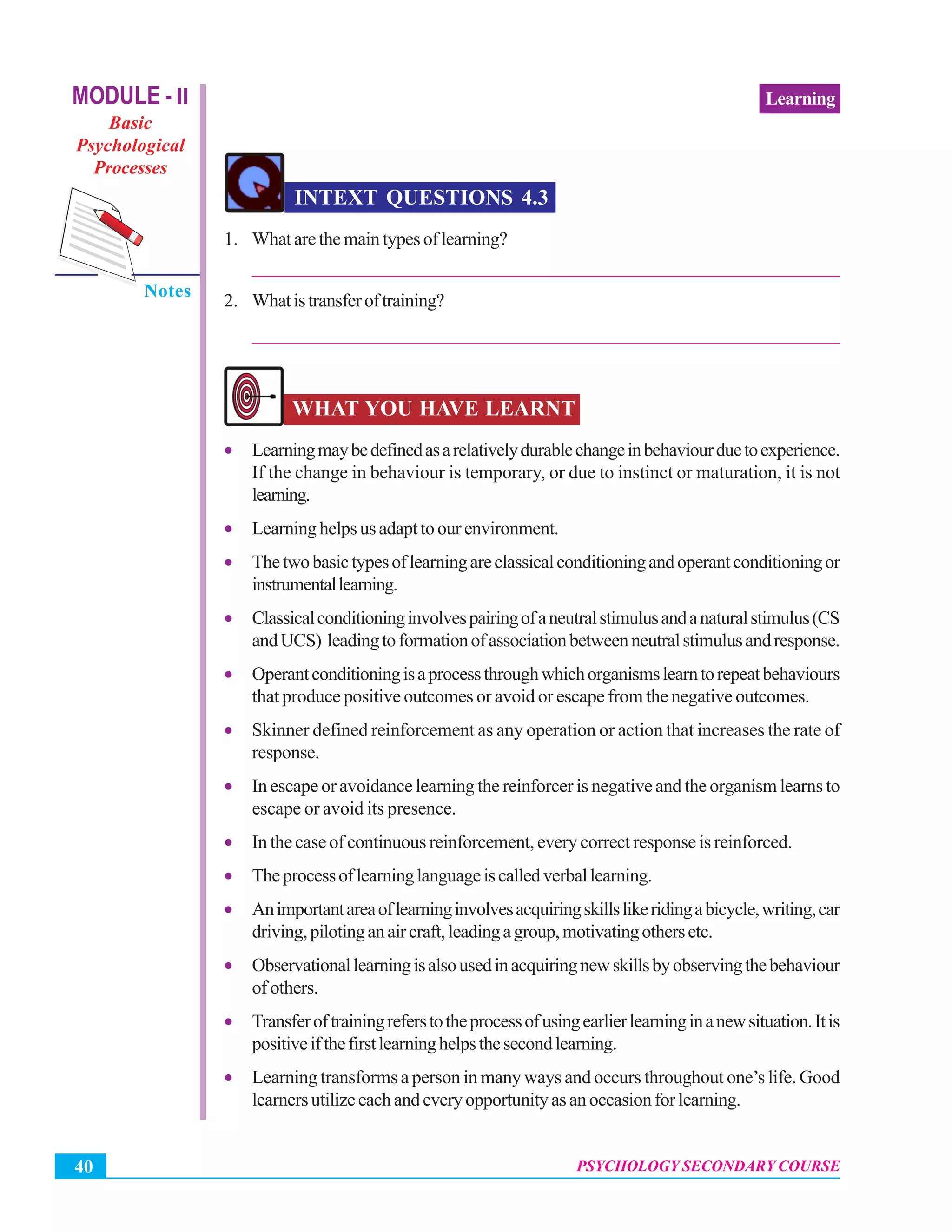 Psychology Secondary Course
PSYCHOLOGY SECONDARY COURSE40
LearningMODULE - II
Basic
Psychological
Processes
Notes
INTEXT QUESTIONS 4.3
1. Whatarethemaintypesoflearning?
_______________________________________________________________
2. Whatistransferoftraining?
_______________________________________________________________
WHAT YOU HAVE LEARNT
• Learningmaybedefinedasarelativelydurablechangeinbehaviourduetoexperience.
If the change in behaviour is temporary, or due to instinct or maturation, it is not
learning.
• Learninghelpsusadapttoourenvironment.
• Thetwobasictypesoflearningareclassicalconditioningandoperantconditioningor
instrumentallearning.
• Classicalconditioninginvolvespairingofaneutralstimulusandanaturalstimulus(CS
andUCS) leadingtoformationofassociationbetweenneutralstimulusandresponse.
• Operantconditioningisaprocessthroughwhichorganismslearntorepeatbehaviours
that produce positive outcomes or avoid or escape from the negative outcomes.
• Skinner defined reinforcement as any operation or action that increases the rate of
response.
• In escape or avoidance learning the reinforcer is negative and the organism learns to
escape or avoid its presence.
• In the case of continuous reinforcement, every correct response is reinforced.
• Theprocessoflearninglanguageiscalledverballearning.
• Animportantareaoflearninginvolvesacquiringskillslikeridingabicycle,writing,car
driving,pilotinganaircraft,leadingagroup,motivatingothersetc.
• Observationallearningisalsousedinacquiringnewskillsbyobservingthebehaviour
of others.
• Transferoftrainingreferstotheprocessofusingearlierlearninginanewsituation.Itis
positiveifthefirstlearninghelpsthesecondlearning.
• Learning transforms a person in many ways and occurs throughout one’s life. Good
learnersutilizeeachandeveryopportunityasanoccasionforlearning.
 