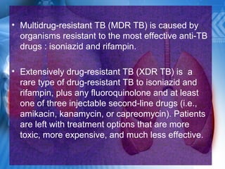 • Multidrug-resistant TB (MDR TB) is caused by
organisms resistant to the most effective anti-TB
drugs : isoniazid and rifampin.
• Extensively drug-resistant TB (XDR TB) is a
rare type of drug-resistant TB to isoniazid and
rifampin, plus any fluoroquinolone and at least
one of three injectable second-line drugs (i.e.,
amikacin, kanamycin, or capreomycin). Patients
are left with treatment options that are more
toxic, more expensive, and much less effective.
 