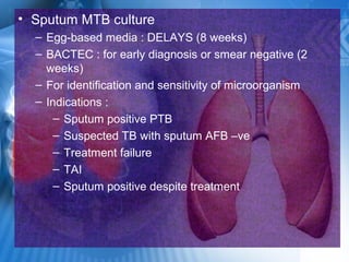• Sputum MTB culture
– Egg-based media : DELAYS (8 weeks)
– BACTEC : for early diagnosis or smear negative (2
weeks)
– For identification and sensitivity of microorganism
– Indications :
– Sputum positive PTB
– Suspected TB with sputum AFB –ve
– Treatment failure
– TAI
– Sputum positive despite treatment
 