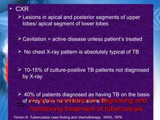 • CXR
Lesions in apical and posterior segments of upper
lobes/ apical segment of lower lobes
Cavitation = active disease unless patient’s treated
 No chest X-ray pattern is absolutely typical of TB
 10-15% of culture-positive TB patients not diagnosed
by X-ray
 40% of patients diagnosed as having TB on the basis
of x-ray alone do not have active TBX-ray is unreliable for diagnosing andX-ray is unreliable for diagnosing and
monitoring treatment of tuberculosismonitoring treatment of tuberculosis
⇒
Toman K. Tuberculosis case finding and chemotherapy. WHO, 1979
 