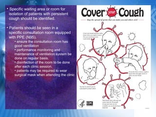 • Specific waiting area or room for
isolation of patients with persistent
cough should be identified.
• Patients should be seen in a
specific consultation room equipped
with PPE (N95).
• ensure the consultation room has
good ventilation
• performance monitoring and
maintenance of ventilation system be
done on regular basis.
• disinfection of the room to be done
after each clinic session.
• patients may be required to wear
surgical mask when attending the clinic
 