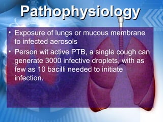 PathophysiologyPathophysiology
• Exposure of lungs or mucous membrane
to infected aerosols
• Person wit active PTB, a single cough can
generate 3000 infective droplets, with as
few as 10 bacilli needed to initiate
infection.
 