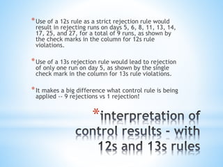 *
*Use of a 12s rule as a strict rejection rule would
result in rejecting runs on days 5, 6, 8, 11, 13, 14,
17, 25, and 27, for a total of 9 runs, as shown by
the check marks in the column for 12s rule
violations.
*Use of a 13s rejection rule would lead to rejection
of only one run on day 5, as shown by the single
check mark in the column for 13s rule violations.
*It makes a big difference what control rule is being
applied -- 9 rejections vs 1 rejection!
 