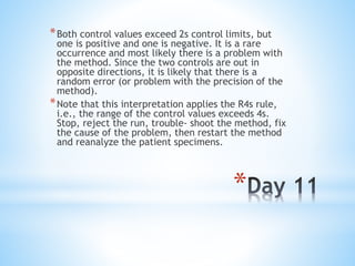 *
*Both control values exceed 2s control limits, but
one is positive and one is negative. It is a rare
occurrence and most likely there is a problem with
the method. Since the two controls are out in
opposite directions, it is likely that there is a
random error (or problem with the precision of the
method).
*Note that this interpretation applies the R4s rule,
i.e., the range of the control values exceeds 4s.
Stop, reject the run, trouble- shoot the method, fix
the cause of the problem, then restart the method
and reanalyze the patient specimens.
 