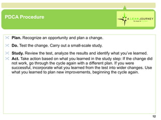 PDCA Procedure Plan.  Recognize an opportunity and plan a change.   Do.  Test the change. Carry out a small-scale study.   Study.  Review the test, analyze the results and identify what you’ve learned.  Act.  Take action based on what you learned in the study step: If the change did not work, go through the cycle again with a different plan. If you were successful, incorporate what you learned from the test into wider changes. Use what you learned to plan new improvements, beginning the cycle again.  