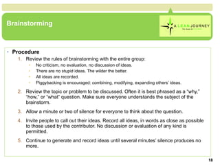 Brainstorming Procedure Review the rules of brainstorming with the entire group:  No criticism, no evaluation, no discussion of ideas.  There are no stupid ideas. The wilder the better.  All ideas are recorded.  Piggybacking is encouraged: combining, modifying, expanding others’ ideas.  Review the topic or problem to be discussed. Often it is best phrased as a “why,” “how,” or “what” question. Make sure everyone understands the subject of the brainstorm.  Allow a minute or two of silence for everyone to think about the question.  Invite people to call out their ideas. Record all ideas, in words as close as possible to those used by the contributor. No discussion or evaluation of any kind is permitted.  Continue to generate and record ideas until several minutes’ silence produces no more.  