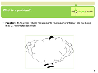What is a problem? Problem:  1) An event  where requirements (customer or internal) are not being met. 2) An unforeseen event What is a problem? 