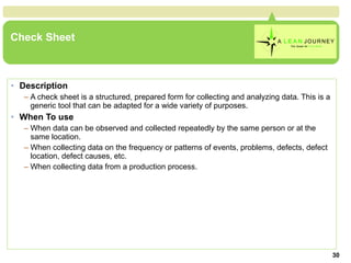 Check Sheet Description A check sheet is a structured, prepared form for collecting and analyzing data. This is a generic tool that can be adapted for a wide variety of purposes. When To use When data can be observed and collected repeatedly by the same person or at the same location.  When collecting data on the frequency or patterns of events, problems, defects, defect location, defect causes, etc.  When collecting data from a production process.  