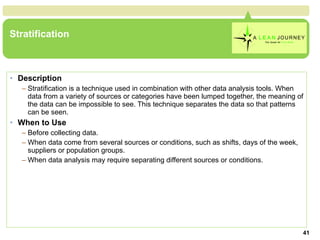 Stratification Description Stratification is a technique used in combination with other data analysis tools. When data from a variety of sources or categories have been lumped together, the meaning of the data can be impossible to see. This technique separates the data so that patterns can be seen. When to Use Before collecting data.  When data come from several sources or conditions, such as shifts, days of the week, suppliers or population groups.  When data analysis may require separating different sources or conditions.  