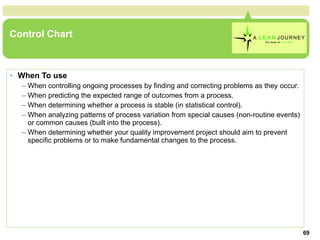 Control Chart When To use When controlling ongoing processes by finding and correcting problems as they occur.  When predicting the expected range of outcomes from a process.  When determining whether a process is stable (in statistical control).  When analyzing patterns of process variation from special causes (non-routine events) or common causes (built into the process).  When determining whether your quality improvement project should aim to prevent specific problems or to make fundamental changes to the process.  