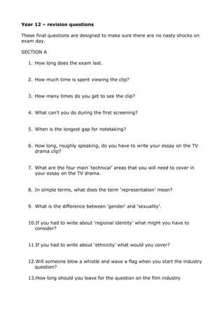 Year 12 – revision questions

These final questions are designed to make sure there are no nasty shocks on
exam day.

SECTION A

  1. How long does the exam last.


  2. How much time is spent viewing the clip?


  3. How many times do you get to see the clip?


  4. What can’t you do during the first screening?


  5. When is the longest gap for notetaking?


  6. How long, roughly speaking, do you have to write your essay on the TV
     drama clip?


  7. What are the four main ‘technical’ areas that you will need to cover in
     your essay on the TV drama.


  8. In simple terms, what does the term ‘representation’ mean?


  9. What is the difference between ‘gender’ and ‘sexuality’.


  10.If you had to write about ‘regional identity’ what might you have to
     consider?


  11.If you had to write about ‘ethnicity’ what would you cover?


  12.Will someone blow a whistle and wave a flag when you start the industry
     question?

  13.How long should you leave for the question on the film industry
 
